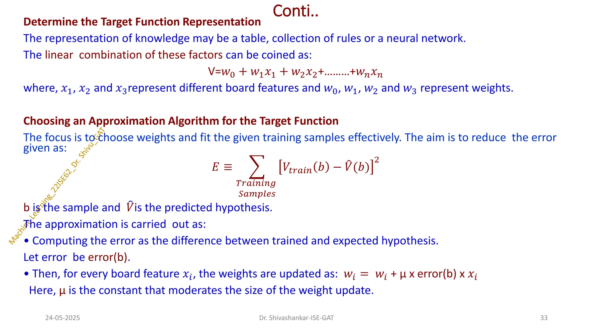 Conti..
Determine the Target Function Representation
The representation of knowledge may be a table, collection of rules or a neural network.
The linear combination of these factors can be coined as:
V=𝑤0 + 𝑤1𝑥1 + 𝑤2𝑥2+………+𝑤𝑛𝑥𝑛
where, 𝑥1, 𝑥2 and 𝑥3represent different board features and 𝑤0, 𝑤1, 𝑤2 and 𝑤3 represent weights.
Choosing an Approximation Algorithm for the Target Function
The focus is to choose weights and fit the given training samples effectively. The aim is to reduce the error
given as:
𝐸 ≡ ෍
𝑇𝑟𝑎𝑖𝑛𝑖𝑛𝑔
𝑆𝑎𝑚𝑝𝑙𝑒𝑠
𝑉𝑡𝑟𝑎𝑖𝑛 𝑏 − ෠
𝑉(𝑏)
2
b is the sample and ෠
𝑉is the predicted hypothesis.
The approximation is carried out as:
• Computing the error as the difference between trained and expected hypothesis.
Let error be error(b).
• Then, for every board feature 𝑥𝑖, the weights are updated as: 𝑤𝑖 = 𝑤𝑖 + μ x error(b) x 𝑥𝑖
Here, μ is the constant that moderates the size of the weight update.
24-05-2025 33
Dr. Shivashankar-ISE-GAT
 