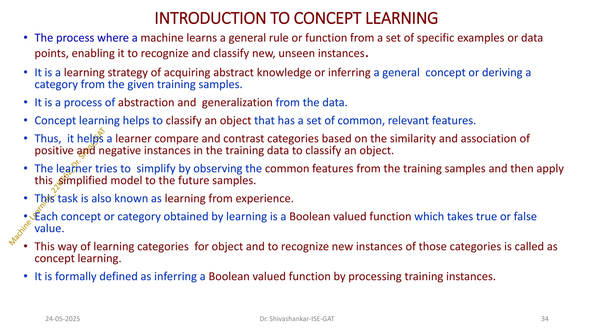 INTRODUCTION TO CONCEPT LEARNING
• The process where a machine learns a general rule or function from a set of specific examples or data
points, enabling it to recognize and classify new, unseen instances.
• It is a learning strategy of acquiring abstract knowledge or inferring a general concept or deriving a
category from the given training samples.
• It is a process of abstraction and generalization from the data.
• Concept learning helps to classify an object that has a set of common, relevant features.
• Thus, it helps a learner compare and contrast categories based on the similarity and association of
positive and negative instances in the training data to classify an object.
• The learner tries to simplify by observing the common features from the training samples and then apply
this simplified model to the future samples.
• This task is also known as learning from experience.
• Each concept or category obtained by learning is a Boolean valued function which takes true or false
value.
• This way of learning categories for object and to recognize new instances of those categories is called as
concept learning.
• It is formally defined as inferring a Boolean valued function by processing training instances.
24-05-2025 34
Dr. Shivashankar-ISE-GAT
 