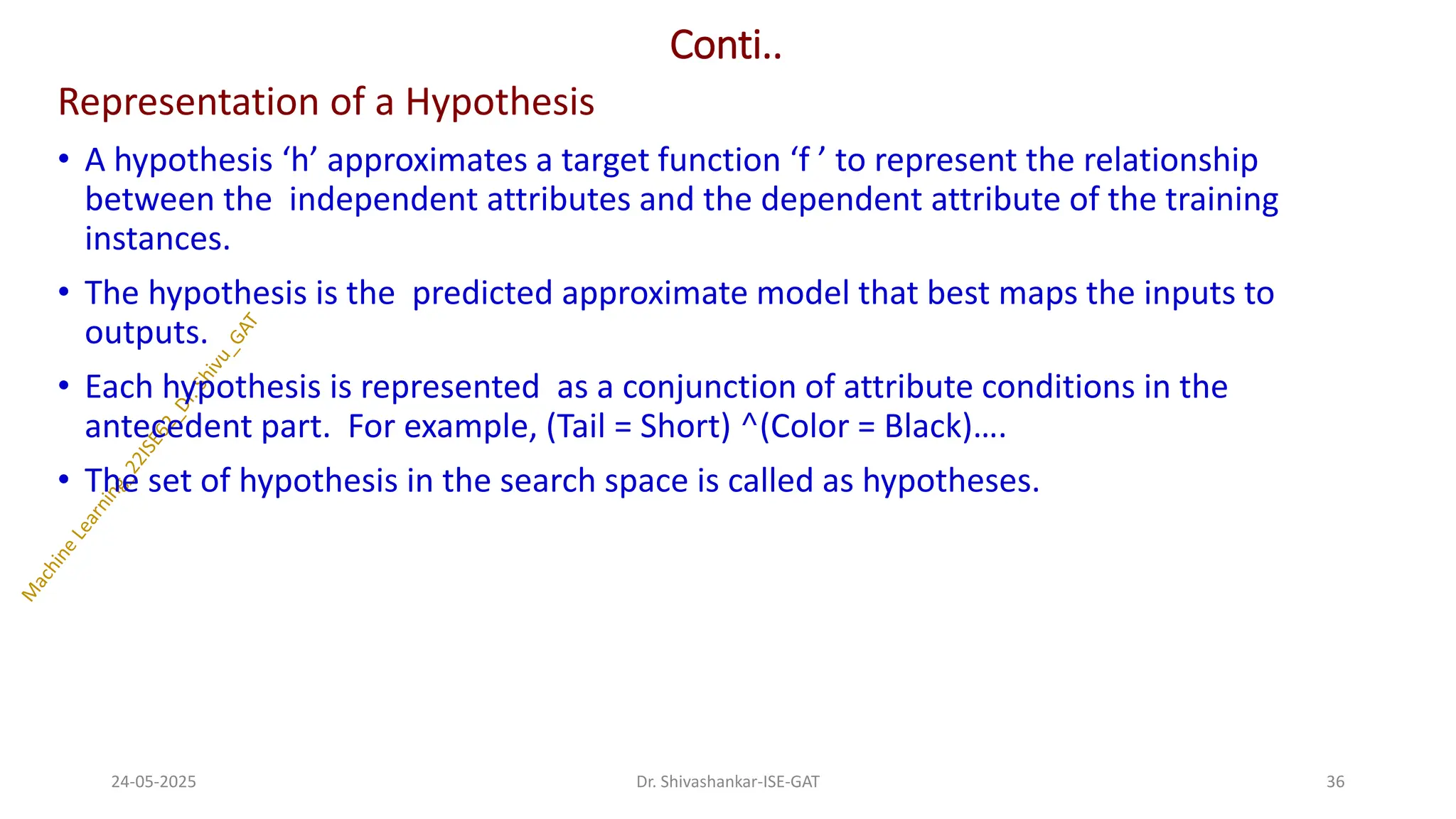Conti..
Representation of a Hypothesis
• A hypothesis ‘h’ approximates a target function ‘f ’ to represent the relationship
between the independent attributes and the dependent attribute of the training
instances.
• The hypothesis is the predicted approximate model that best maps the inputs to
outputs.
• Each hypothesis is represented as a conjunction of attribute conditions in the
antecedent part. For example, (Tail = Short) ^(Color = Black)….
• The set of hypothesis in the search space is called as hypotheses.
24-05-2025 36
Dr. Shivashankar-ISE-GAT
 