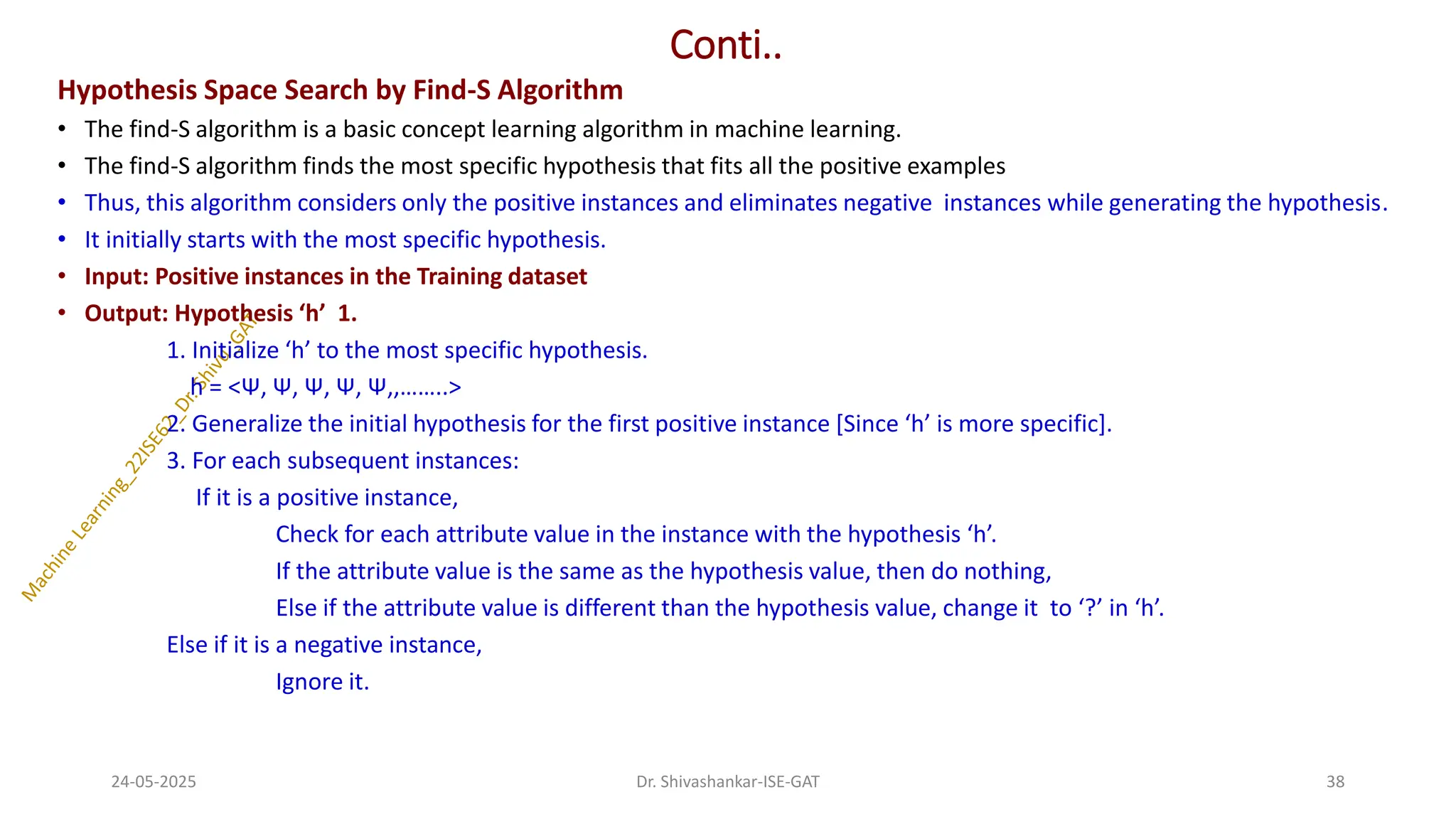 Conti..
Hypothesis Space Search by Find-S Algorithm
• The find-S algorithm is a basic concept learning algorithm in machine learning.
• The find-S algorithm finds the most specific hypothesis that fits all the positive examples
• Thus, this algorithm considers only the positive instances and eliminates negative instances while generating the hypothesis.
• It initially starts with the most specific hypothesis.
• Input: Positive instances in the Training dataset
• Output: Hypothesis ‘h’ 1.
1. Initialize ‘h’ to the most specific hypothesis.
h = <Ψ, Ψ, Ψ, Ψ, Ψ,,……..>
2. Generalize the initial hypothesis for the first positive instance [Since ‘h’ is more specific].
3. For each subsequent instances:
If it is a positive instance,
Check for each attribute value in the instance with the hypothesis ‘h’.
If the attribute value is the same as the hypothesis value, then do nothing,
Else if the attribute value is different than the hypothesis value, change it to ‘?’ in ‘h’.
Else if it is a negative instance,
Ignore it.
24-05-2025 38
Dr. Shivashankar-ISE-GAT
 