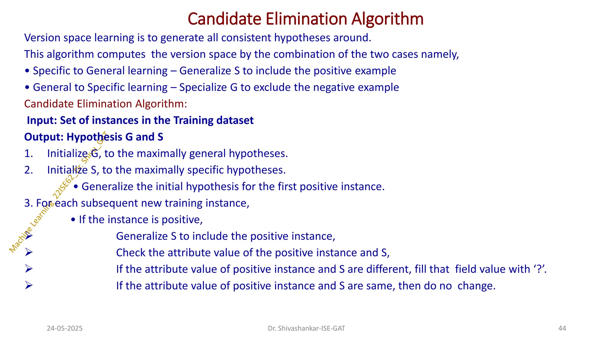 Candidate Elimination Algorithm
Version space learning is to generate all consistent hypotheses around.
This algorithm computes the version space by the combination of the two cases namely,
• Specific to General learning – Generalize S to include the positive example
• General to Specific learning – Specialize G to exclude the negative example
Candidate Elimination Algorithm:
Input: Set of instances in the Training dataset
Output: Hypothesis G and S
1. Initialize G, to the maximally general hypotheses.
2. Initialize S, to the maximally specific hypotheses.
• Generalize the initial hypothesis for the first positive instance.
3. For each subsequent new training instance,
• If the instance is positive,
➢ Generalize S to include the positive instance,
➢ Check the attribute value of the positive instance and S,
➢ If the attribute value of positive instance and S are different, fill that field value with ‘?’.
➢ If the attribute value of positive instance and S are same, then do no change.
24-05-2025 44
Dr. Shivashankar-ISE-GAT
 