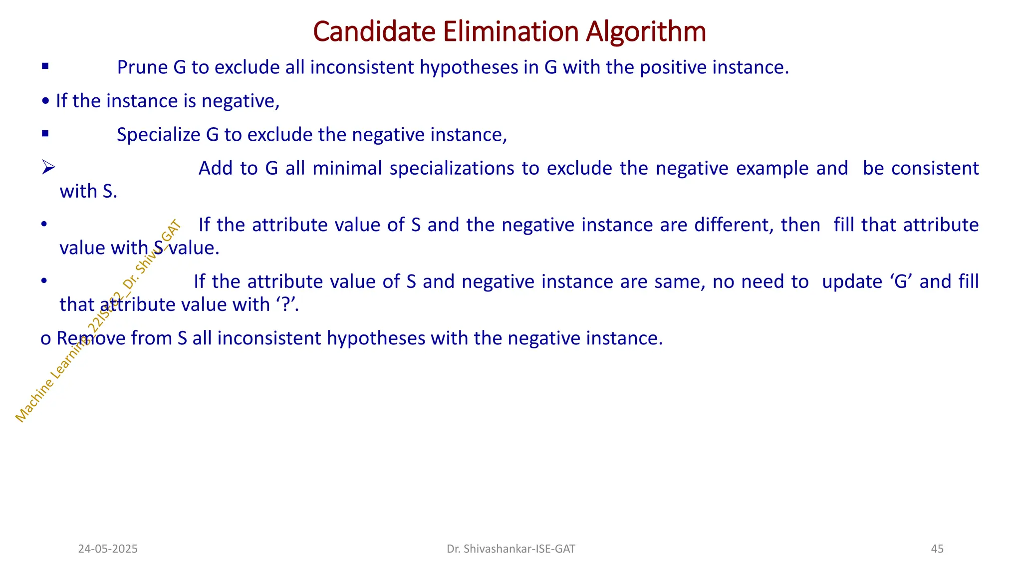 Candidate Elimination Algorithm
▪ Prune G to exclude all inconsistent hypotheses in G with the positive instance.
• If the instance is negative,
▪ Specialize G to exclude the negative instance,
➢ Add to G all minimal specializations to exclude the negative example and be consistent
with S.
• If the attribute value of S and the negative instance are different, then fill that attribute
value with S value.
• If the attribute value of S and negative instance are same, no need to update ‘G’ and fill
that attribute value with ‘?’.
ο Remove from S all inconsistent hypotheses with the negative instance.
24-05-2025 45
Dr. Shivashankar-ISE-GAT
 