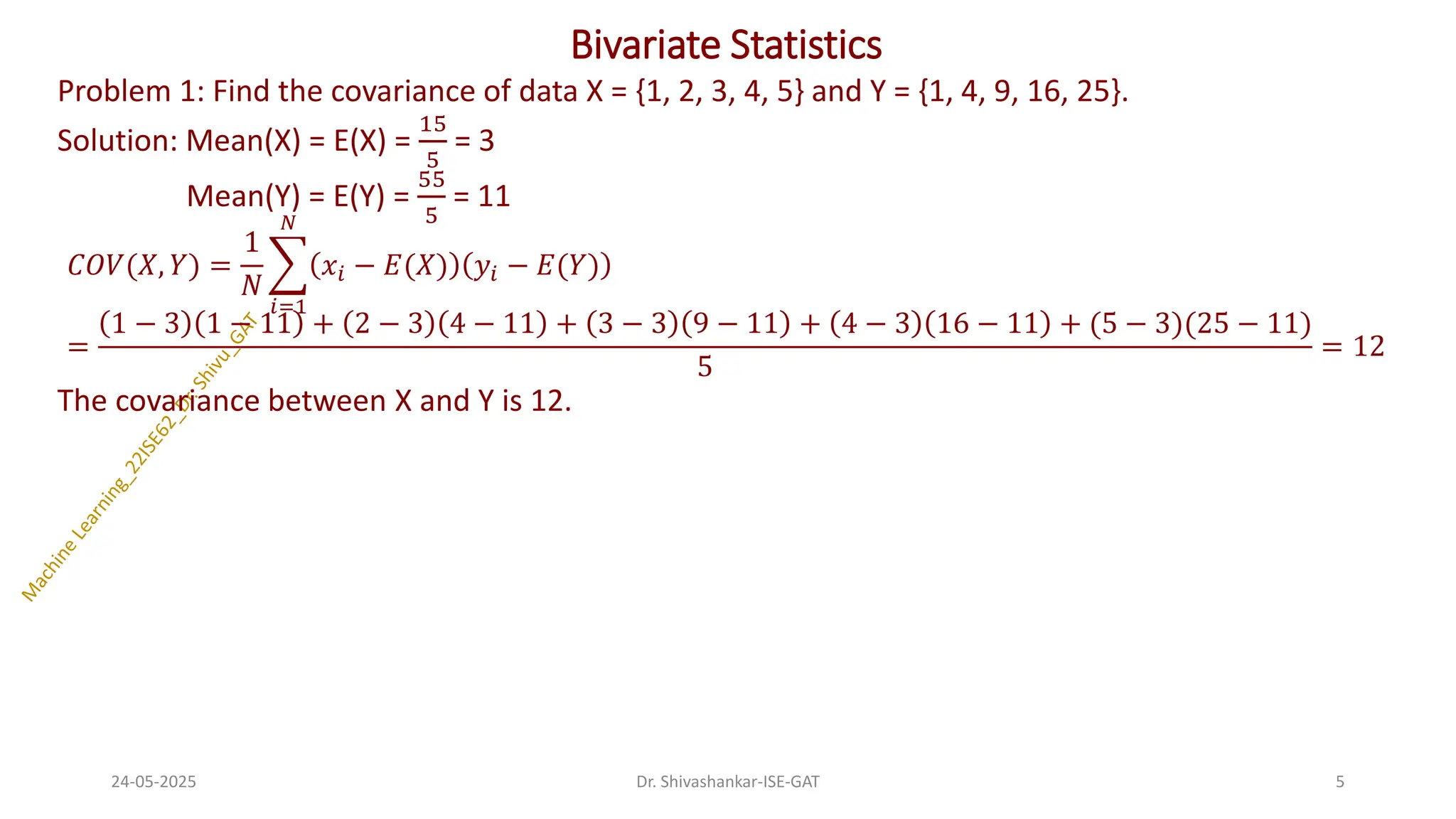 Bivariate Statistics
Problem 1: Find the covariance of data X = {1, 2, 3, 4, 5} and Y = {1, 4, 9, 16, 25}.
Solution: Mean(X) = E(X) =
15
5
= 3
Mean(Y) = E(Y) =
55
5
= 11
𝐶𝑂𝑉(𝑋, 𝑌) =
1
𝑁
෍
𝑖=1
𝑁
𝑥𝑖 − 𝐸(𝑋) 𝑦𝑖 − 𝐸(𝑌)
=
1 − 3 1 − 11 + 2 − 3 4 − 11 + 3 − 3 9 − 11 + 4 − 3 16 − 11 + (5 − 3)(25 − 11)
5
= 12
The covariance between X and Y is 12.
24-05-2025 5
Dr. Shivashankar-ISE-GAT
 