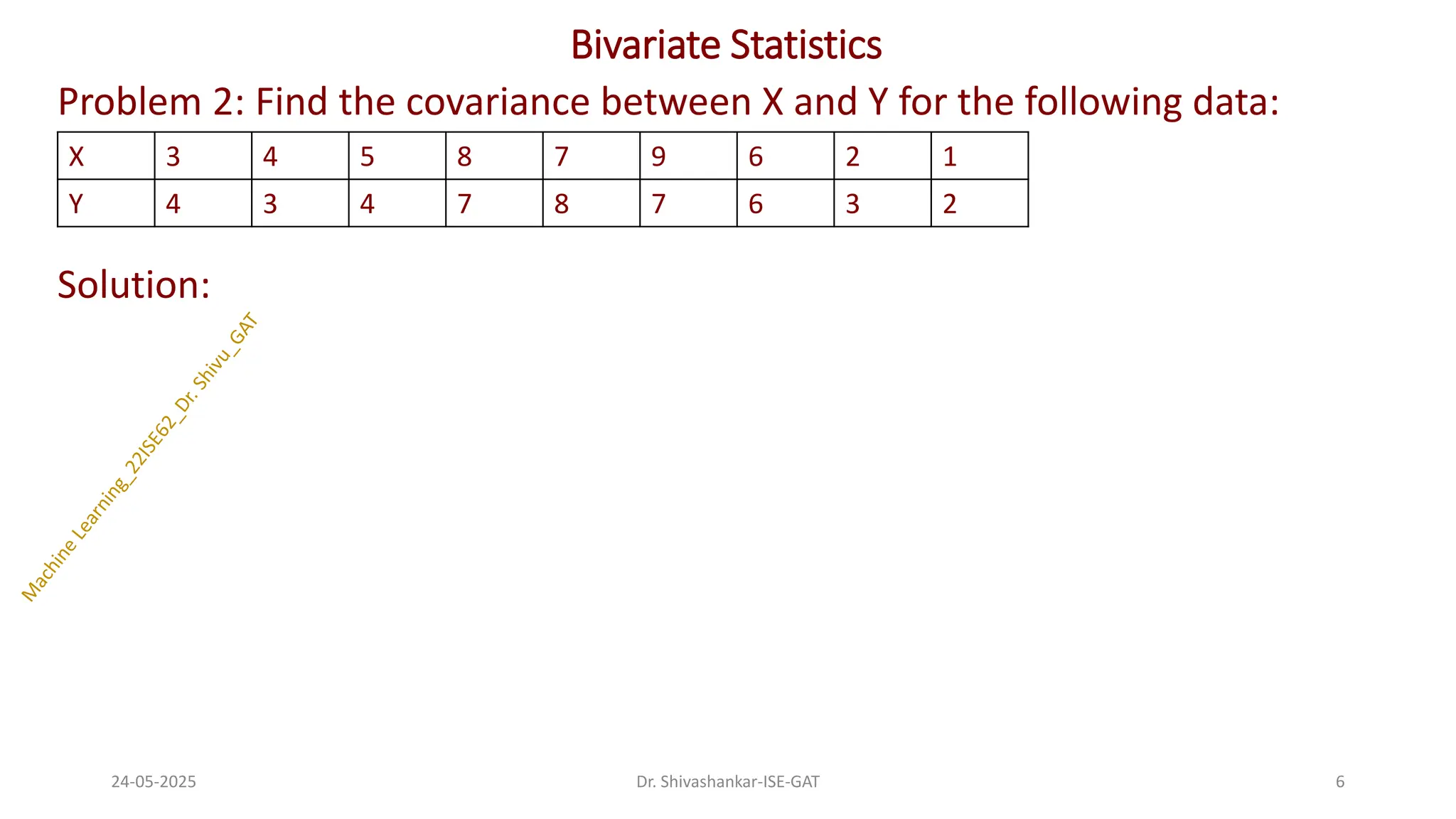 Bivariate Statistics
Problem 2: Find the covariance between X and Y for the following data:
Solution:
24-05-2025 6
Dr. Shivashankar-ISE-GAT
X 3 4 5 8 7 9 6 2 1
Y 4 3 4 7 8 7 6 3 2
 