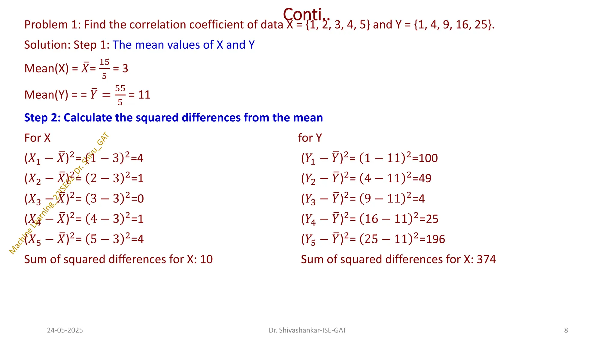 Conti..
Problem 1: Find the correlation coefficient of data X = {1, 2, 3, 4, 5} and Y = {1, 4, 9, 16, 25}.
Solution: Step 1: The mean values of X and Y
Mean(X) = ത
𝑋=
15
5
= 3
Mean(Y) = = ത
𝑌 =
55
5
= 11
Step 2: Calculate the squared differences from the mean
For X for Y
(𝑋1 − ത
𝑋)2= 1 − 3 2=4 (𝑌1 − ത
𝑌)2= 1 − 11 2=100
(𝑋2 − ത
𝑋)2
= 2 − 3 2
=1 (𝑌2 − ത
𝑌)2
= 4 − 11 2
=49
(𝑋3 − ത
𝑋)2= 3 − 3 2=0 (𝑌3 − ത
𝑌)2= 9 − 11 2=4
(𝑋4 − ത
𝑋)2
= 4 − 3 2
=1 (𝑌4 − ത
𝑌)2
= 16 − 11 2
=25
(𝑋5 − ത
𝑋)2
= 5 − 3 2
=4 (𝑌5 − ത
𝑌)2
= 25 − 11 2
=196
Sum of squared differences for X: 10 Sum of squared differences for X: 374
24-05-2025 8
Dr. Shivashankar-ISE-GAT
 