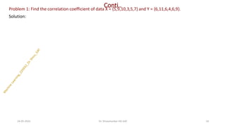 Conti..
Problem 1: Find the correlation coefficient of data X = {5,9,10,3,5,7} and Y = {6,11,6,4,6,9}.
Solution:
24-05-2025 10
Dr. Shivashankar-ISE-GAT
 