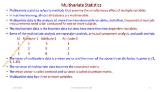 Multivariate Statistics
• Multivariate statistics refers to methods that examine the simultaneous effect of multiple variables.
• In machine learning, almost all datasets are multivariable.
• Multivariate data is the analysis of more than two observable variables, and often, thousands of multiple
measurements need to be conducted for one or more subjects.
• The multivariate data is like bivariate data but may have more than two dependent variables.
• Some of the multivariate analysis are regression analysis, principal component analysis, and path analysis.
id Attribute-1 Attribute-2 Attribute-3
1 1 4 1
2 2 5 2
3 3 6 1
• The mean of multivariate data is a mean vector and the mean of the above three attributes is given as (2,
5, 1.33).
• The variance of multivariate data becomes the covariance matrix.
• The mean vector is called centroid and variance is called dispersion matrix.
• Multivariate data has three or more variables.
24-05-2025 11
Dr. Shivashankar-ISE-GAT
 