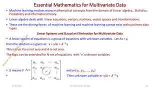 Essential Mathematics for Multivariate Data
• Machine learning involves many mathematical concepts from the domain of Linear algebra, Statistics,
Probability and Information theory.
• Linear algebra deals with linear equations, vectors, matrices, vector spaces and transformations.
• These are the driving forces of machine learning and machine learning cannot exist without these data
types.
Linear Systems and Gaussian Elimination for Multivariate Data
• A linear system of equations is a group of equations with unknown variables. Let Ax = y,
then the solution x is given as: x = y/A = 𝐴−1
y
This is true if y is not zero and A is not zero.
The logic can be extended for N-set of equations with ‘n’ unknown variables.
• It means if and y=(𝑦1, 𝑦2,……, 𝑦𝑛)
• Then unknown variable x= y/A = 𝐴−1
y
24-05-2025 14
Dr. Shivashankar-ISE-GAT
 