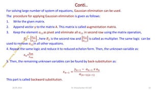 Conti..
For solving large number of system of equations, Gaussian elimination can be used.
The procedure for applying Gaussian elimination is given as follows:
1. Write the given matrix.
2. Append vector y to the matrix A. This matrix is called augmentation matrix.
3. Keep the element 𝑎11as pivot and eliminate all 𝑎11 in second row using the matrix operation,
𝑅2−
𝑎21
𝑎11
, here 𝑅2 is the second row and
𝑎21
𝑎11
is called as multiplier. The same logic can be
used to remove 𝑎12in all other equations.
4. Repeat the same logic and reduce it to reduced echelon form. Then, the unknown variable as:
𝑥𝑛=
𝑦𝑛𝑛
𝑥𝑛𝑛
5. Then, the remaining unknown variables can be found by back-substitution as:
𝑥𝑛−1 =
𝑦𝑛−1 − 𝑎𝑛−1 𝑥 𝑎𝑛
𝑎(𝑛−1)(𝑥−1)
This part is called backward substitution.
24-05-2025 15
Dr. Shivashankar-ISE-GAT
 