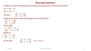 Bivariate Statistics
Problem 4: Solve the following set of equations using Gaussian Elimination method.
2𝑥1 + 4𝑥2 = 6
4𝑥1 + 3𝑥2 = 7
Solution:
2 4 | 6
4 3 | 7
Apply the transformation by dividing the row 1 by 2 (R1/2).
-
1 2 | 3
4 3 | 7
R2=R2-4R1
-
1 2 | 3
0 − 5 | − 5
R2=R2/-5
-
1 2 | 3
0 1 | 1
R1=R1-2R2 -
1 0 | 1
0 1 | 1
x1 = 1, x2 = 1
24-05-2025 16
Dr. Shivashankar-ISE-GAT
 