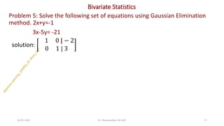 Bivariate Statistics
Problem 5: Solve the following set of equations using Gaussian Elimination
method. 2x+y=-1
3x-5y= -21
solution:
1 0 | − 2
0 1 | 3
24-05-2025 17
Dr. Shivashankar-ISE-GAT
 