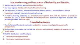 Machine Learning and Importance of Probability and Statistics
• Machine learning is linked with statistics and probability.
• Like linear algebra, statistics is the heart of machine learning.
• The importance of statistics needs to be stressed as without statistics; analysis of data is difficult.
• Probability is especially important for machine learning.
• In machine learning, probability is a fundamental concept that deals with the likelihood of events or
outcomes. It's used to model uncertainty and make predictions, especially in algorithms that deal with
probabilistic models like Naive Bayes.
Probability Distributions
• The mathematical function that gives the probabilities of occurrence of possible outcomes for
an experiment.
• In other words, distribution is a function that describes the relationship between the observations in a
sample space.
Probability distributions are of two types:
1. Discrete probability distribution
2. Continuous probability distribution
24-05-2025 18
Dr. Shivashankar-ISE-GAT
 