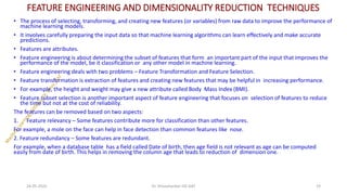 FEATURE ENGINEERING AND DIMENSIONALITY REDUCTION TECHNIQUES
• The process of selecting, transforming, and creating new features (or variables) from raw data to improve the performance of
machine learning models.
• It involves carefully preparing the input data so that machine learning algorithms can learn effectively and make accurate
predictions.
• Features are attributes.
• Feature engineering is about determining the subset of features that form an important part of the input that improves the
performance of the model, be it classification or any other model in machine learning.
• Feature engineering deals with two problems – Feature Transformation and Feature Selection.
• Feature transformation is extraction of features and creating new features that may be helpful in increasing performance.
• For example, the height and weight may give a new attribute called Body Mass Index (BMI).
• Feature subset selection is another important aspect of feature engineering that focuses on selection of features to reduce
the time but not at the cost of reliability.
The features can be removed based on two aspects:
1. Feature relevancy – Some features contribute more for classification than other features.
For example, a mole on the face can help in face detection than common features like nose.
2. Feature redundancy – Some features are redundant.
For example, when a database table has a field called Date of birth, then age field is not relevant as age can be computed
easily from date of birth. This helps in removing the column age that leads to reduction of dimension one.
24-05-2025 19
Dr. Shivashankar-ISE-GAT
 