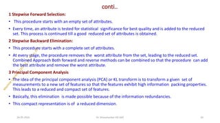 conti..
1 Stepwise Forward Selection:
• This procedure starts with an empty set of attributes.
• Every time, an attribute is tested for statistical significance for best quality and is added to the reduced
set. This process is continued till a good reduced set of attributes is obtained.
2 Stepwise Backward Elimination:
• This procedure starts with a complete set of attributes.
• At every stage, the procedure removes the worst attribute from the set, leading to the reduced set.
Combined Approach Both forward and reverse methods can be combined so that the procedure can add
the best attribute and remove the worst attribute.
3 Principal Component Analysis
• The idea of the principal component analysis (PCA) or KL transform is to transform a given set of
measurements to a new set of features so that the features exhibit high information packing properties.
This leads to a reduced and compact set of features.
• Basically, this elimination is made possible because of the information redundancies.
• This compact representation is of a reduced dimension.
24-05-2025 20
Dr. Shivashankar-ISE-GAT
 