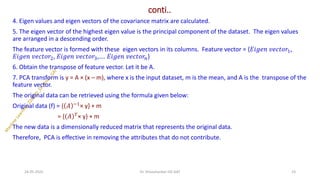 conti..
4. Eigen values and eigen vectors of the covariance matrix are calculated.
5. The eigen vector of the highest eigen value is the principal component of the dataset. The eigen values
are arranged in a descending order.
The feature vector is formed with these eigen vectors in its columns. Feature vector = {𝐸𝑖𝑔𝑒𝑛 𝑣𝑒𝑐𝑡𝑜𝑟1,
𝐸𝑖𝑔𝑒𝑛 𝑣𝑒𝑐𝑡𝑜𝑟2, 𝐸𝑖𝑔𝑒𝑛 𝑣𝑒𝑐𝑡𝑜𝑟3,…. 𝐸𝑖𝑔𝑒𝑛 𝑣𝑒𝑐𝑡𝑜𝑟𝑛}
6. Obtain the transpose of feature vector. Let it be A.
7. PCA transform is y = A × (x – m), where x is the input dataset, m is the mean, and A is the transpose of the
feature vector.
The original data can be retrieved using the formula given below:
Original data (f) = { 𝐴 −1
× y} + m
= { 𝐴 𝑇
× y} + m
The new data is a dimensionally reduced matrix that represents the original data.
Therefore, PCA is effective in removing the attributes that do not contribute.
24-05-2025 23
Dr. Shivashankar-ISE-GAT
 