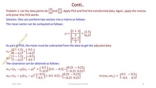 Conti..
Problem 1: Let the data points be
2
6
and
1
7
. Apply PCA and find the transformed data. Again, apply the inverse
and prove that PCA works.
Solution: One can combine two vectors into a matrix as follows:
The mean vector can be computed as follows:
𝜇 =
2 + 1
2
6 + 7
2
=
1.5
6.5
As part of PCA, the mean must be subtracted from the data to get the adjusted data:
𝑥1=
2 − 1.5
6 − 6.5
=
0.5
−0.5
𝑥2=
1 − 1.5
7 − 6.5
=
−0.5
0.5
The covariance can be obtained as follows:
𝑚1= (𝑥1 − 𝜇) 𝑥1 − 𝜇 𝑇
=
0.5
−0.5
0.5 − 0.5 =
0.25 − 0.25
−0.25 0.25
𝑚2= (𝑥2 − 𝜇) 𝑥2 − 𝜇 𝑇 −0.5
0.5
−0.5 0.5 =
0.25 − 0.25
−0.25 0.25
m=(𝑚1+𝑚2) =
0.5 − 0.5
−0.5 0.5
24-05-2025 24
Dr. Shivashankar-ISE-GAT
 