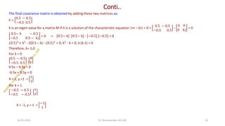 Conti..
The final covariance matrix is obtained by adding these two matrices as:
C =
0.5 − 0.5
−0.5 0.5
λ is an eigen value for a matrix M if it is a solution of the characteristic equation |m – λI| = 0 =
0.5 − 0.5
−0.5 0.5
-
λ 0
0 λ)
= 0
0.5− λ − 0.5
−0.5 0.5 − λ)
= 0 → 0.5− λ 0.5− λ - −0.5 −0.5 = 0
(0.5)2
+ λ2
- 2[0.5 – λ] - (0.5)2
= 0, λ2
- λ = 0, λ (λ-1) = 0
Therefore, λ= 1,0
For λ = 0
0.5 − 0.5
−0.5 0.5
𝑥
𝑦
0.5x – 0.5y = 0
-0.5x + 0.5y = 0
X = 1, y =1 =
1
1
For λ = 1
−0.5 − 0.5
−0.5 − 0.5
𝑥
𝑦
X = -1, y = 1 =
−1
1
24-05-2025 25
Dr. Shivashankar-ISE-GAT
 