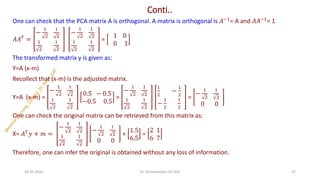 Conti..
One can check that the PCA matrix A is orthogonal. A matrix is orthogonal is 𝐴−1= A and 𝐴𝐴−1= 1
𝐴𝐴𝑇 =
−
1
2
1
2
1
2
1
2
−
1
2
1
2
1
2
1
2
=
1 0
0 1
The transformed matrix y is given as:
Y=A (x-m)
Recollect that (x-m) is the adjusted matrix.
Y=A (x-m) =
−
1
2
1
2
1
2
1
2
0.5 − 0.5
−0.5 0.5
=
−
1
2
1
2
1
2
1
2
1
2
−
1
2
−
1
2
1
2
=
−
1
2
1
2
0 0
One can check the original matrix can be retrieved from this matrix as:
X= 𝐴𝑇𝑦 + 𝑚 =
−
1
2
1
2
1
2
1
2
−
1
2
1
2
0 0
+
1.5
6.5
=
2 1
6 7
Therefore, one can infer the original is obtained without any loss of information.
24-05-2025 27
Dr. Shivashankar-ISE-GAT
 