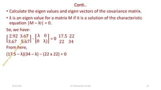 Conti..
• Calculate the eigen values and eigen vectors of the covariance matrix.
• λ is an eigen value for a matrix M if it is a solution of the characteristic
equation |M – λI| = 0.
So, we have-
2.92 3.67
3.67 5.67
-
λ 0
0 λ)
= 0
17.5 22
22 34
From here,
(17.5 – λ)(34 – λ) – (22 x 22) = 0
24-05-2025 30
Dr. Shivashankar-ISE-GAT
 