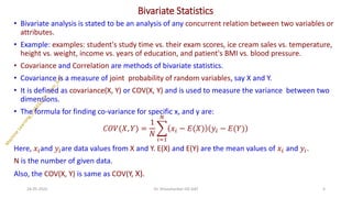 Bivariate Statistics
• Bivariate analysis is stated to be an analysis of any concurrent relation between two variables or
attributes.
• Example: examples: student's study time vs. their exam scores, ice cream sales vs. temperature,
height vs. weight, income vs. years of education, and patient's BMI vs. blood pressure.
• Covariance and Correlation are methods of bivariate statistics.
• Covariance is a measure of joint probability of random variables, say X and Y.
• It is defined as covariance(X, Y) or COV(X, Y) and is used to measure the variance between two
dimensions.
• The formula for finding co-variance for specific x, and y are:
𝐶𝑂𝑉(𝑋, 𝑌) =
1
𝑁
෍
𝑖=1
𝑁
𝑥𝑖 − 𝐸(𝑋) 𝑦𝑖 − 𝐸(𝑌)
Here, 𝑥𝑖and 𝑦𝑖are data values from X and Y. E(X) and E(Y) are the mean values of 𝑥𝑖 and 𝑦𝑖.
N is the number of given data.
Also, the COV(X, Y) is same as COV(Y, X).
24-05-2025 4
Dr. Shivashankar-ISE-GAT
 
