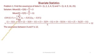 Bivariate Statistics
Problem 1: Find the covariance of data X = {1, 2, 3, 4, 5} and Y = {1, 4, 9, 16, 25}.
Solution: Mean(X) = E(X) =
15
5
= 3
Mean(Y) = E(Y) =
55
5
= 11
𝐶𝑂𝑉(𝑋, 𝑌) =
1
𝑁
෍
𝑖=1
𝑁
𝑥𝑖 − 𝐸(𝑋) 𝑦𝑖 − 𝐸(𝑌)
=
1 − 3 1 − 11 + 2 − 3 4 − 11 + 3 − 3 9 − 11 + 4 − 3 16 − 11 + (5 − 3)(25 − 11)
5
= 12
The covariance between X and Y is 12.
24-05-2025 5
Dr. Shivashankar-ISE-GAT
 