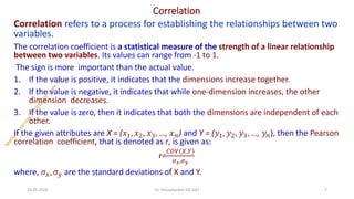 Correlation
Correlation refers to a process for establishing the relationships between two
variables.
The correlation coefficient is a statistical measure of the strength of a linear relationship
between two variables. Its values can range from -1 to 1.
The sign is more important than the actual value.
1. If the value is positive, it indicates that the dimensions increase together.
2. If the value is negative, it indicates that while one-dimension increases, the other
dimension decreases.
3. If the value is zero, then it indicates that both the dimensions are independent of each
other.
If the given attributes are X = (𝑥1, 𝑥2, 𝑥3, …, 𝑥𝑛) and Y = (𝑦1, 𝑦2, 𝑦3, …, 𝑦𝑛), then the Pearson
correlation coefficient, that is denoted as r, is given as:
r=
𝐶𝑂𝑉(𝑋,𝑌)
𝜎𝑥,𝜎𝑦
where, 𝜎𝑥, 𝜎𝑦 are the standard deviations of X and Y.
24-05-2025 7
Dr. Shivashankar-ISE-GAT
 