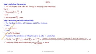 CONTI..
Step 3: Calculate the variance
• The variance for each set is the average of these squared differences.
For X:
• Variance of X =
10
5
= 2
For Y:
• Variance of Y=
374
5
= 74.8
Step 4: Calculate the standard deviation
• The standard deviation is the square root of the variance.
• For X:
• 𝜎𝑋 = 2≈1.414
• For Y:
• 𝜎𝑌 = 74.8≈8.6486
• Therefore, the correlation coefficient is given as ratio of covariance
• 𝐶𝑂𝑉 𝑋, 𝑌 =
1
𝑁
σ𝑖=1
𝑁
𝑥𝑖 − 𝐸 𝑋 𝑦𝑖 − 𝐸 𝑌 =
1−3 1−11 + 2−3 4−11 + 3−3 9−11 + 4−3 16−11 + 5−3 25−11
5
= 12
• Therefore, correlation coefficient, r=
12
1.414+8.6486
= 0.984
24-05-2025 9
Dr. Shivashankar-ISE-GAT
 