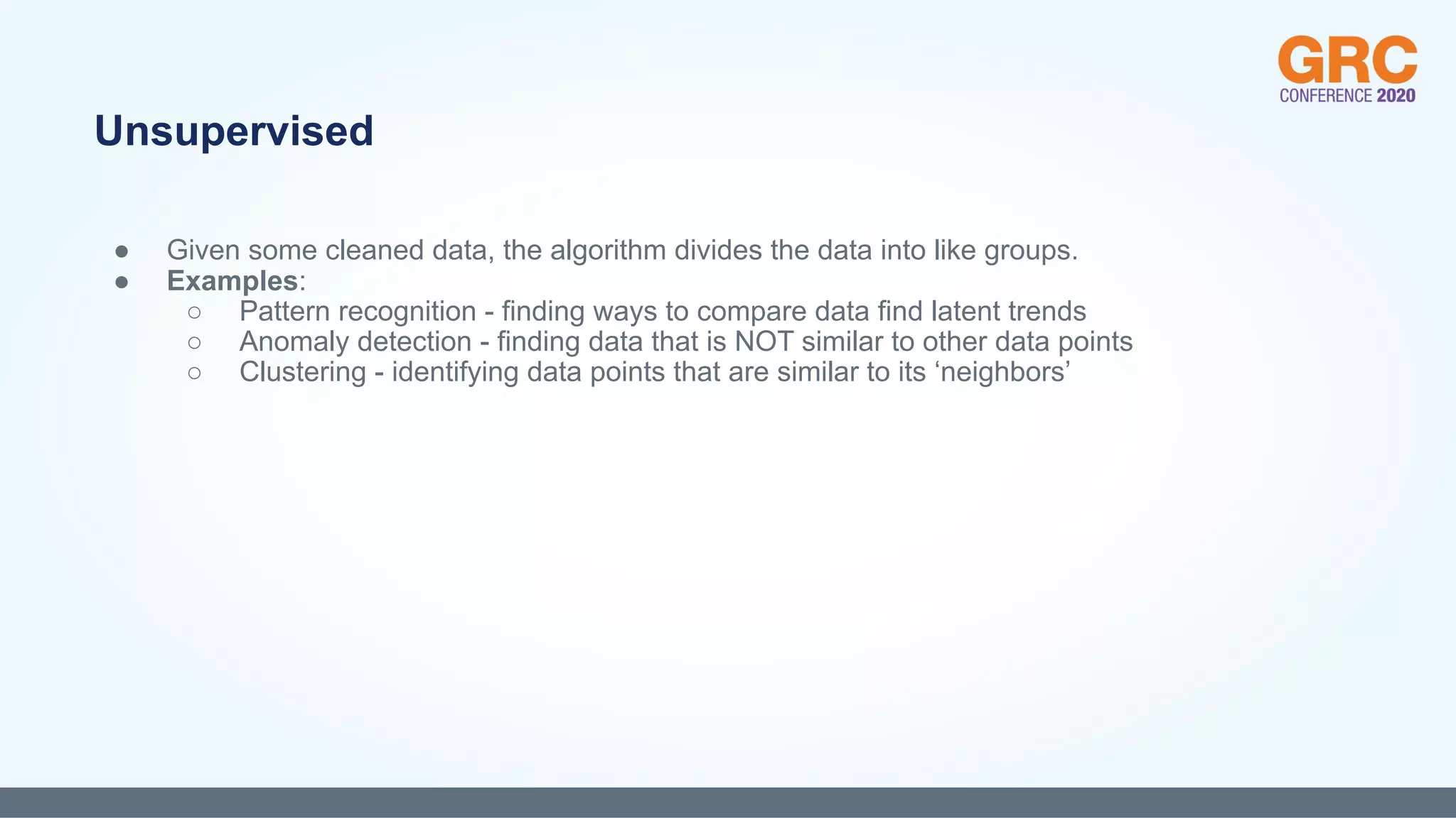 ● Given some cleaned data, the algorithm divides the data into like groups.
● Examples:
○ Pattern recognition - finding ways to compare data find latent trends
○ Anomaly detection - finding data that is NOT similar to other data points
○ Clustering - identifying data points that are similar to its ‘neighbors’
Unsupervised
 