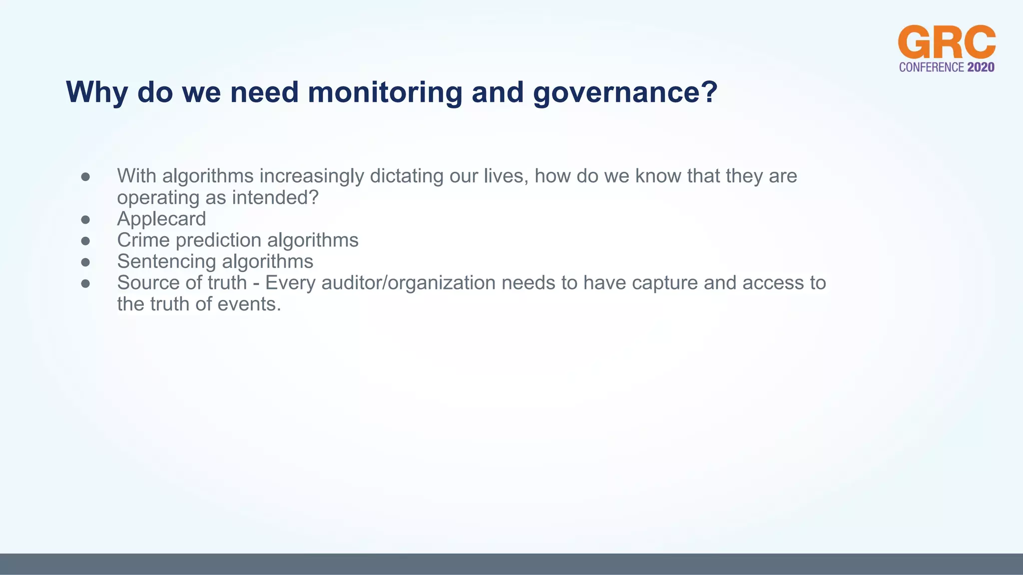 ● With algorithms increasingly dictating our lives, how do we know that they are
operating as intended?
● Applecard
● Crime prediction algorithms
● Sentencing algorithms
● Source of truth - Every auditor/organization needs to have capture and access to
the truth of events.
Why do we need monitoring and governance?
 