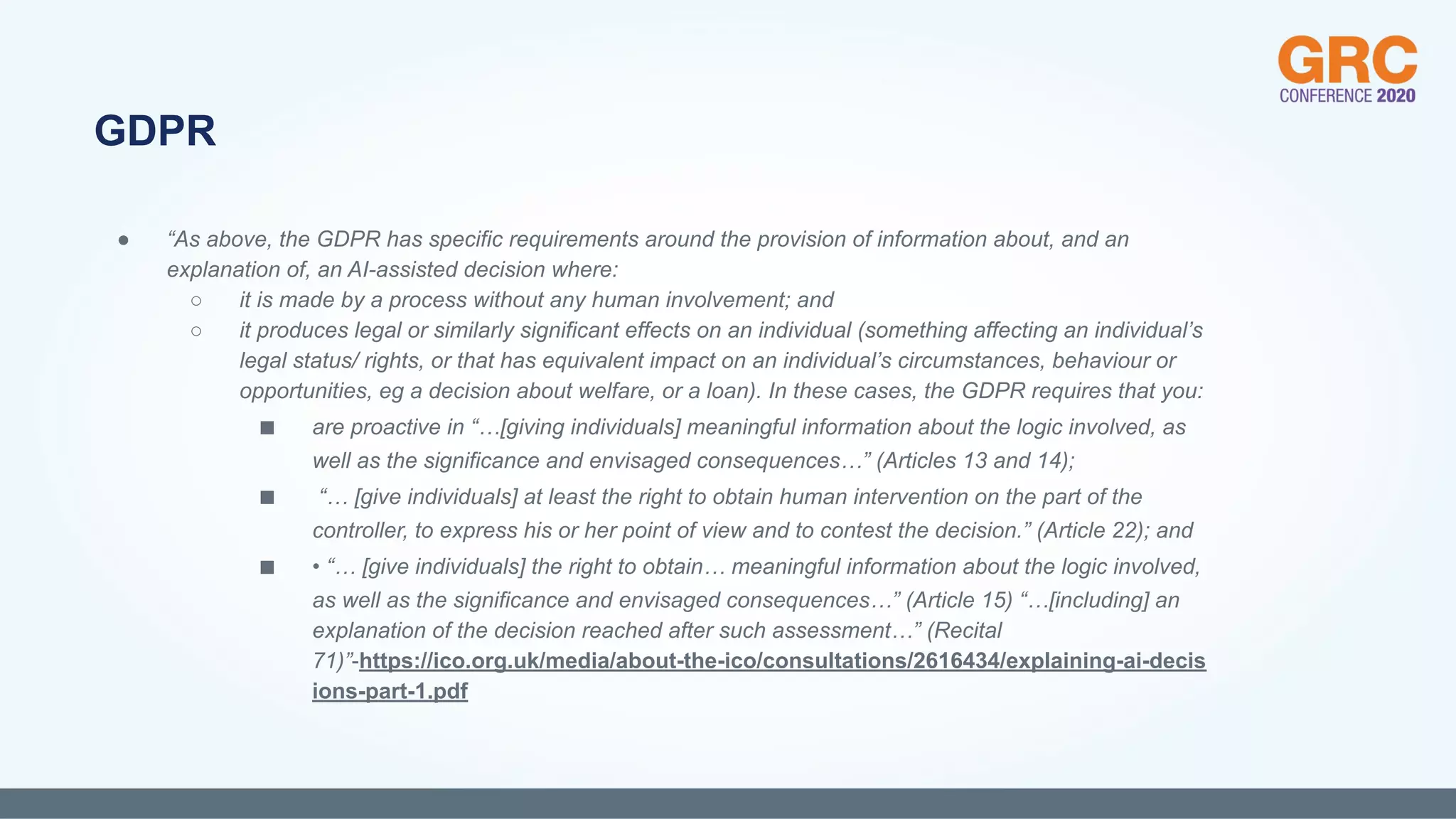 ● “As above, the GDPR has specific requirements around the provision of information about, and an
explanation of, an AI-assisted decision where:
○ it is made by a process without any human involvement; and
○ it produces legal or similarly significant effects on an individual (something affecting an individual’s
legal status/ rights, or that has equivalent impact on an individual’s circumstances, behaviour or
opportunities, eg a decision about welfare, or a loan). In these cases, the GDPR requires that you:
■ are proactive in “…[giving individuals] meaningful information about the logic involved, as
well as the significance and envisaged consequences…” (Articles 13 and 14);
■ “… [give individuals] at least the right to obtain human intervention on the part of the
controller, to express his or her point of view and to contest the decision.” (Article 22); and
■ • “… [give individuals] the right to obtain… meaningful information about the logic involved,
as well as the significance and envisaged consequences…” (Article 15) “…[including] an
explanation of the decision reached after such assessment…” (Recital
71)”-https://ico.org.uk/media/about-the-ico/consultations/2616434/explaining-ai-decis
ions-part-1.pdf
GDPR
 