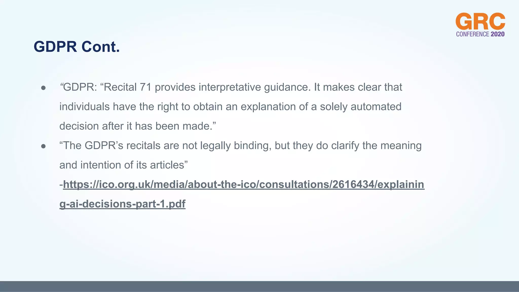 ● “GDPR: “Recital 71 provides interpretative guidance. It makes clear that
individuals have the right to obtain an explanation of a solely automated
decision after it has been made.”
● “The GDPR’s recitals are not legally binding, but they do clarify the meaning
and intention of its articles”
-https://ico.org.uk/media/about-the-ico/consultations/2616434/explainin
g-ai-decisions-part-1.pdf
GDPR Cont.
 