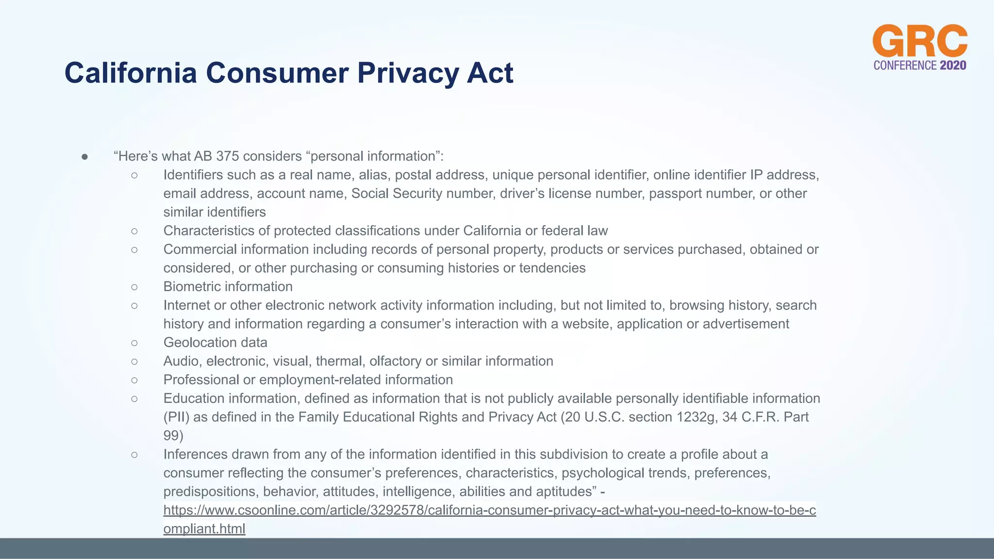 ● “Here’s what AB 375 considers “personal information”:
○ Identifiers such as a real name, alias, postal address, unique personal identifier, online identifier IP address,
email address, account name, Social Security number, driver’s license number, passport number, or other
similar identifiers
○ Characteristics of protected classifications under California or federal law
○ Commercial information including records of personal property, products or services purchased, obtained or
considered, or other purchasing or consuming histories or tendencies
○ Biometric information
○ Internet or other electronic network activity information including, but not limited to, browsing history, search
history and information regarding a consumer’s interaction with a website, application or advertisement
○ Geolocation data
○ Audio, electronic, visual, thermal, olfactory or similar information
○ Professional or employment-related information
○ Education information, defined as information that is not publicly available personally identifiable information
(PII) as defined in the Family Educational Rights and Privacy Act (20 U.S.C. section 1232g, 34 C.F.R. Part
99)
○ Inferences drawn from any of the information identified in this subdivision to create a profile about a
consumer reflecting the consumer’s preferences, characteristics, psychological trends, preferences,
predispositions, behavior, attitudes, intelligence, abilities and aptitudes” -
https://www.csoonline.com/article/3292578/california-consumer-privacy-act-what-you-need-to-know-to-be-c
ompliant.html
California Consumer Privacy Act
 