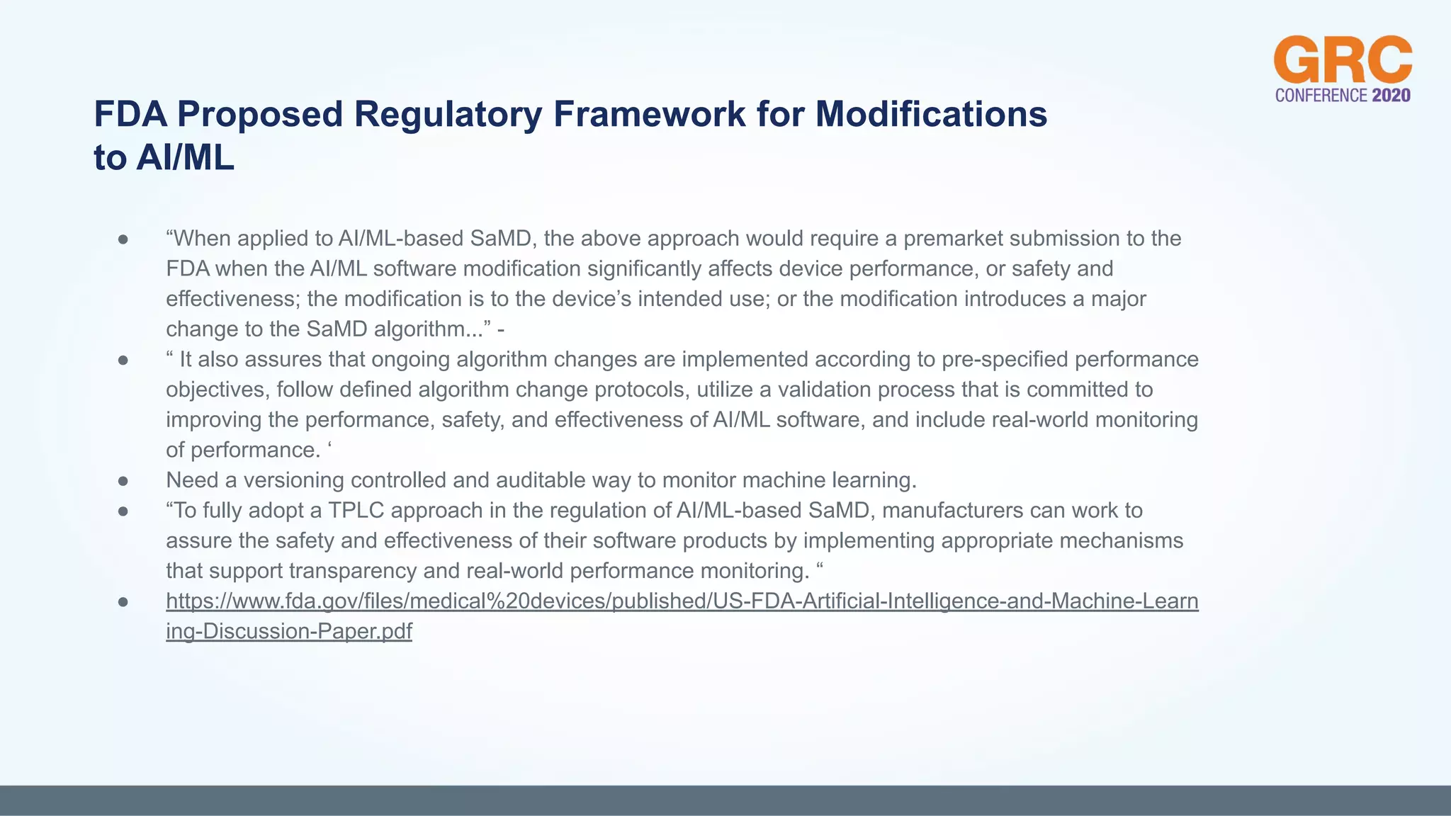 ● “When applied to AI/ML-based SaMD, the above approach would require a premarket submission to the
FDA when the AI/ML software modification significantly affects device performance, or safety and
effectiveness; the modification is to the device’s intended use; or the modification introduces a major
change to the SaMD algorithm...” -
● “ It also assures that ongoing algorithm changes are implemented according to pre-specified performance
objectives, follow defined algorithm change protocols, utilize a validation process that is committed to
improving the performance, safety, and effectiveness of AI/ML software, and include real-world monitoring
of performance. ‘
● Need a versioning controlled and auditable way to monitor machine learning.
● “To fully adopt a TPLC approach in the regulation of AI/ML-based SaMD, manufacturers can work to
assure the safety and effectiveness of their software products by implementing appropriate mechanisms
that support transparency and real-world performance monitoring. “
● https://www.fda.gov/files/medical%20devices/published/US-FDA-Artificial-Intelligence-and-Machine-Learn
ing-Discussion-Paper.pdf
FDA Proposed Regulatory Framework for Modifications
to AI/ML
 