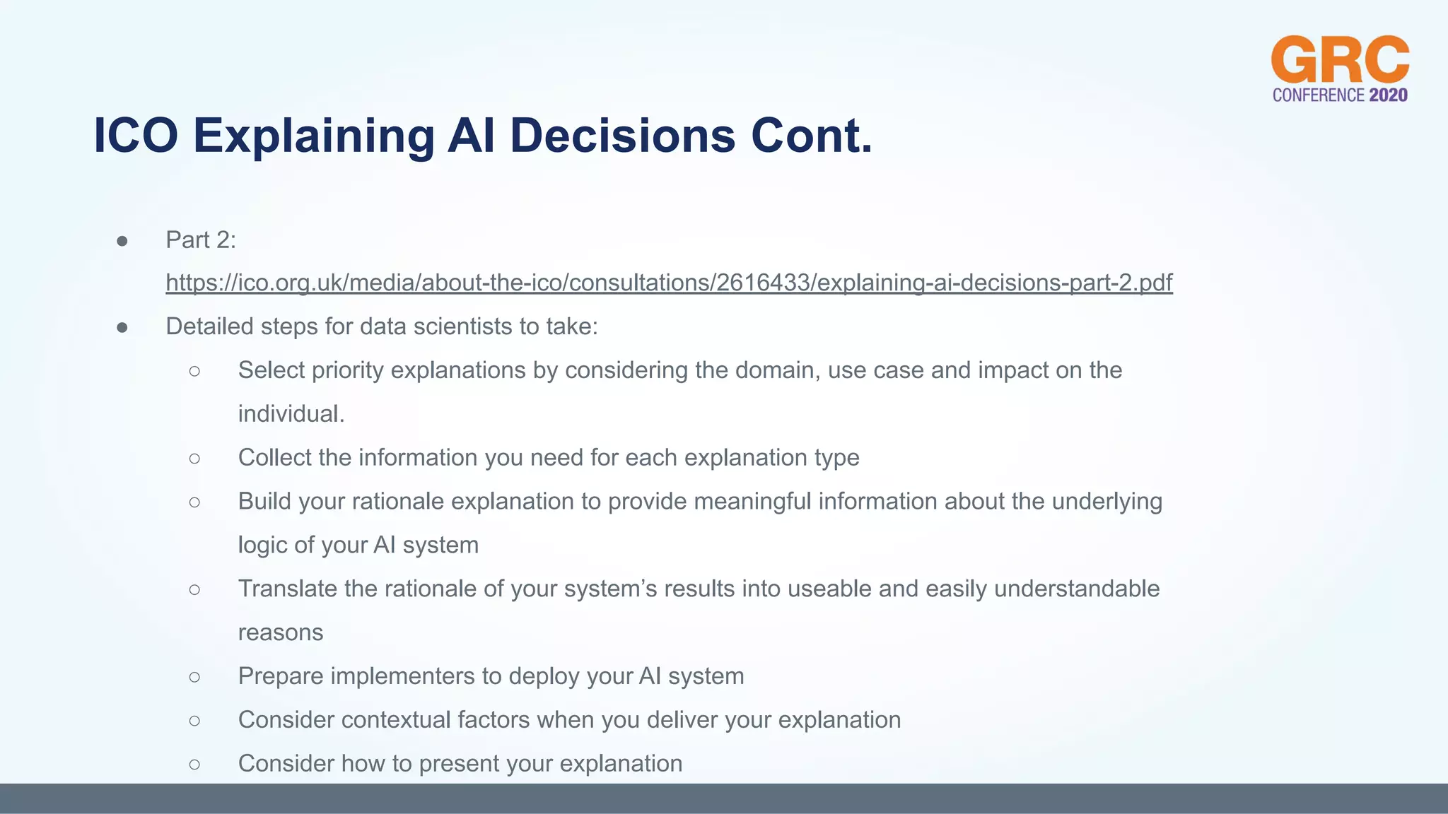 ● Part 2:
https://ico.org.uk/media/about-the-ico/consultations/2616433/explaining-ai-decisions-part-2.pdf
● Detailed steps for data scientists to take:
○ Select priority explanations by considering the domain, use case and impact on the
individual.
○ Collect the information you need for each explanation type
○ Build your rationale explanation to provide meaningful information about the underlying
logic of your AI system
○ Translate the rationale of your system’s results into useable and easily understandable
reasons
○ Prepare implementers to deploy your AI system
○ Consider contextual factors when you deliver your explanation
○ Consider how to present your explanation
ICO Explaining AI Decisions Cont.
 