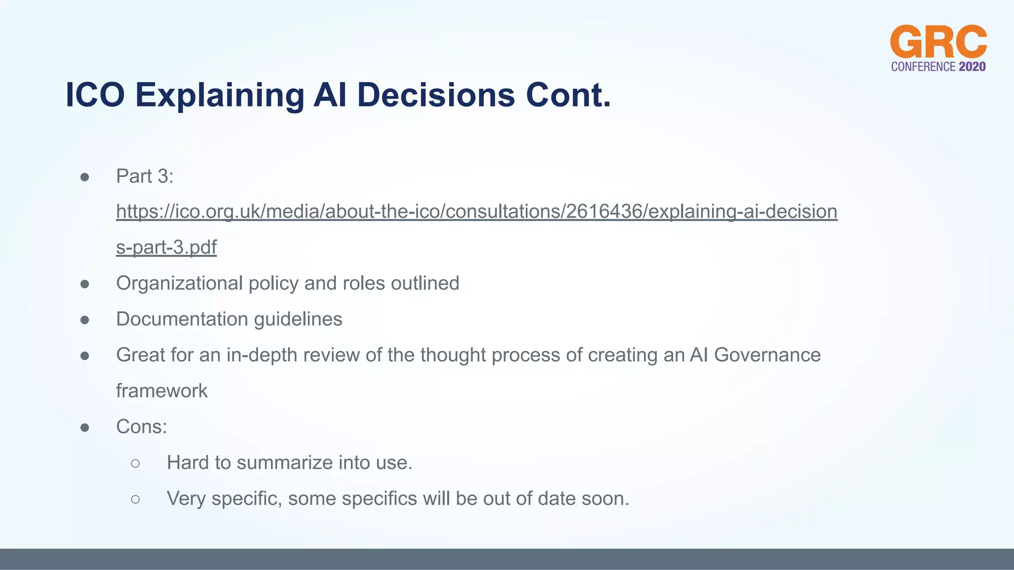 ● Part 3:
https://ico.org.uk/media/about-the-ico/consultations/2616436/explaining-ai-decision
s-part-3.pdf
● Organizational policy and roles outlined
● Documentation guidelines
● Great for an in-depth review of the thought process of creating an AI Governance
framework
● Cons:
○ Hard to summarize into use.
○ Very specific, some specifics will be out of date soon.
ICO Explaining AI Decisions Cont.
 