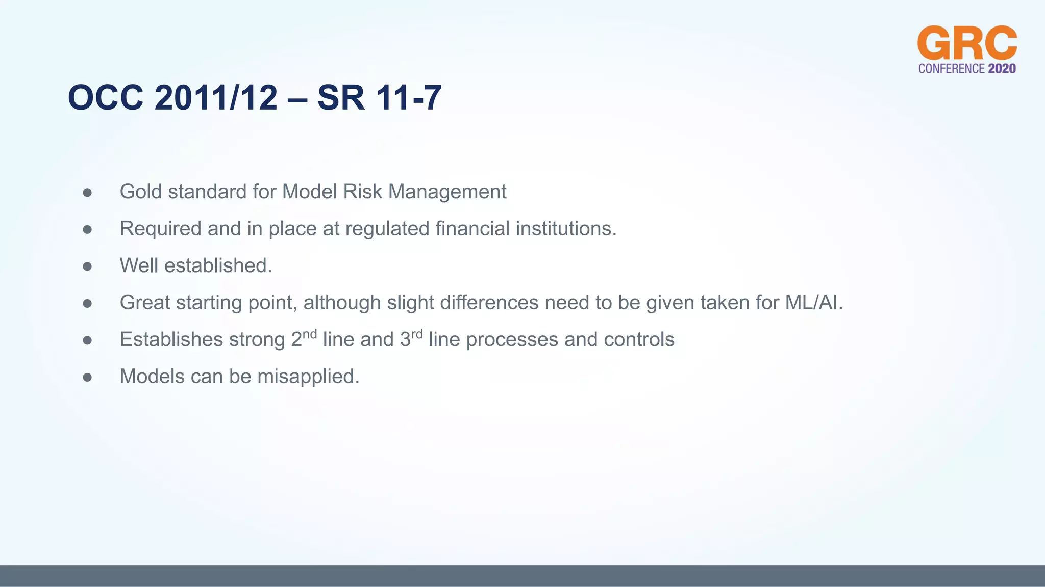 ● Gold standard for Model Risk Management
● Required and in place at regulated financial institutions.
● Well established.
● Great starting point, although slight differences need to be given taken for ML/AI.
● Establishes strong 2nd
line and 3rd
line processes and controls
● Models can be misapplied.
OCC 2011/12 – SR 11-7
 