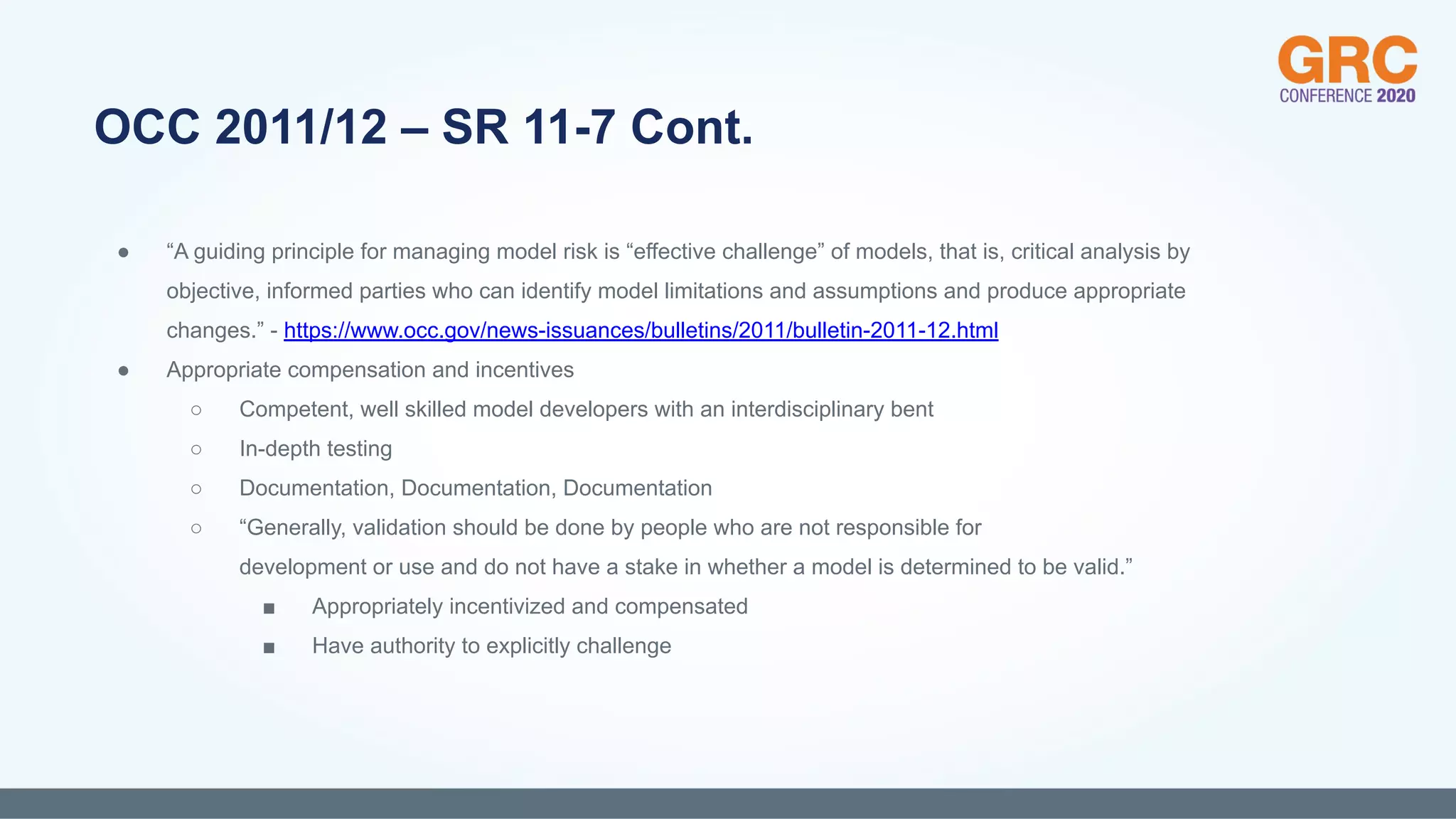 ● “A guiding principle for managing model risk is “effective challenge” of models, that is, critical analysis by
objective, informed parties who can identify model limitations and assumptions and produce appropriate
changes.” - https://www.occ.gov/news-issuances/bulletins/2011/bulletin-2011-12.html
● Appropriate compensation and incentives
○ Competent, well skilled model developers with an interdisciplinary bent
○ In-depth testing
○ Documentation, Documentation, Documentation
○ “Generally, validation should be done by people who are not responsible for
development or use and do not have a stake in whether a model is determined to be valid.”
■ Appropriately incentivized and compensated
■ Have authority to explicitly challenge
OCC 2011/12 – SR 11-7 Cont.
 