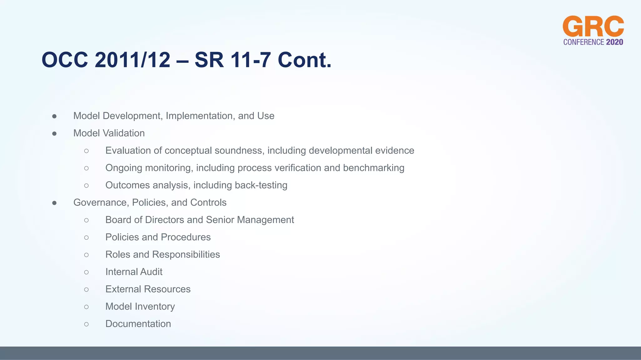 ● Model Development, Implementation, and Use
● Model Validation
○ Evaluation of conceptual soundness, including developmental evidence
○ Ongoing monitoring, including process verification and benchmarking
○ Outcomes analysis, including back-testing
● Governance, Policies, and Controls
○ Board of Directors and Senior Management
○ Policies and Procedures
○ Roles and Responsibilities
○ Internal Audit
○ External Resources
○ Model Inventory
○ Documentation
OCC 2011/12 – SR 11-7 Cont.
 