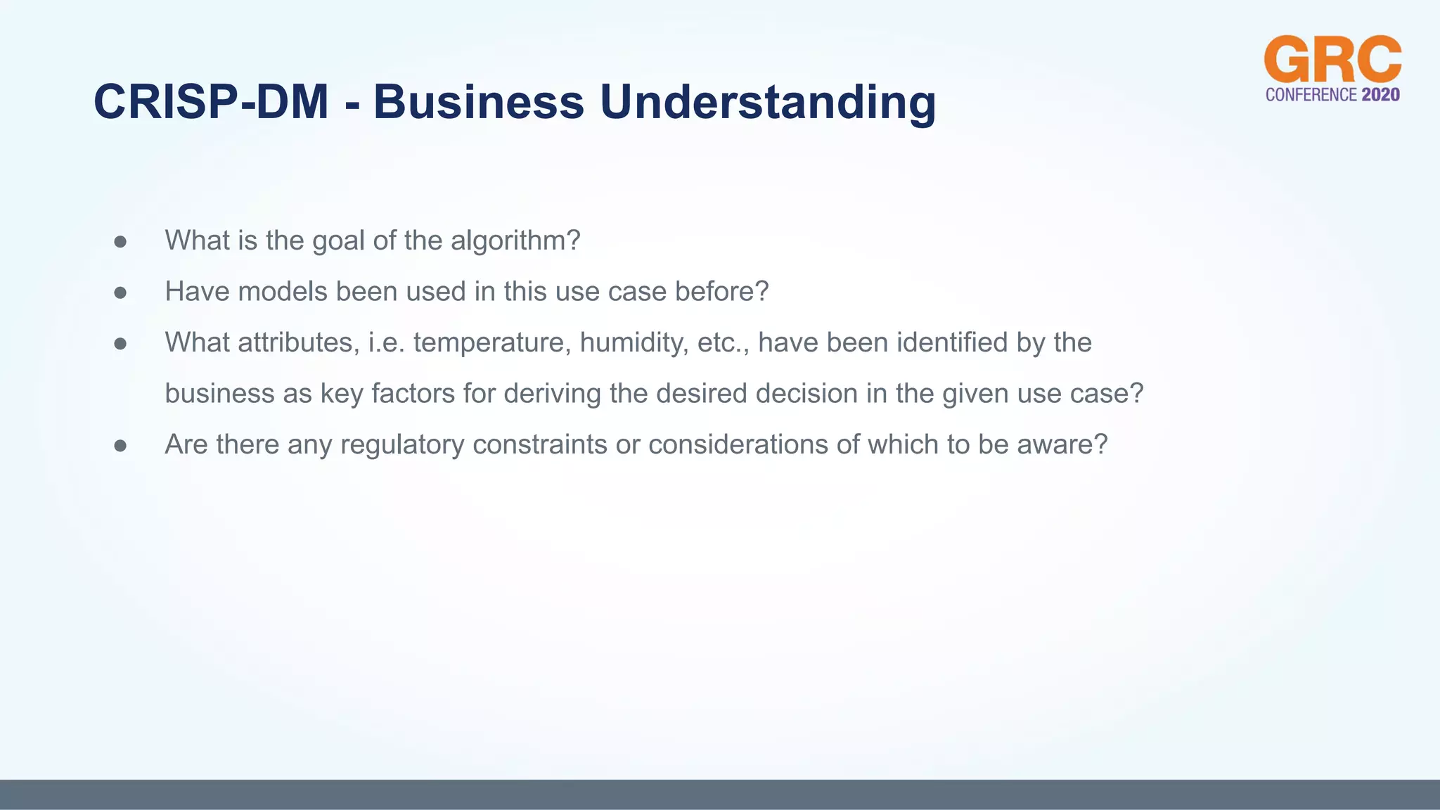 ● What is the goal of the algorithm?
● Have models been used in this use case before?
● What attributes, i.e. temperature, humidity, etc., have been identified by the
business as key factors for deriving the desired decision in the given use case?
● Are there any regulatory constraints or considerations of which to be aware?
CRISP-DM - Business Understanding
 