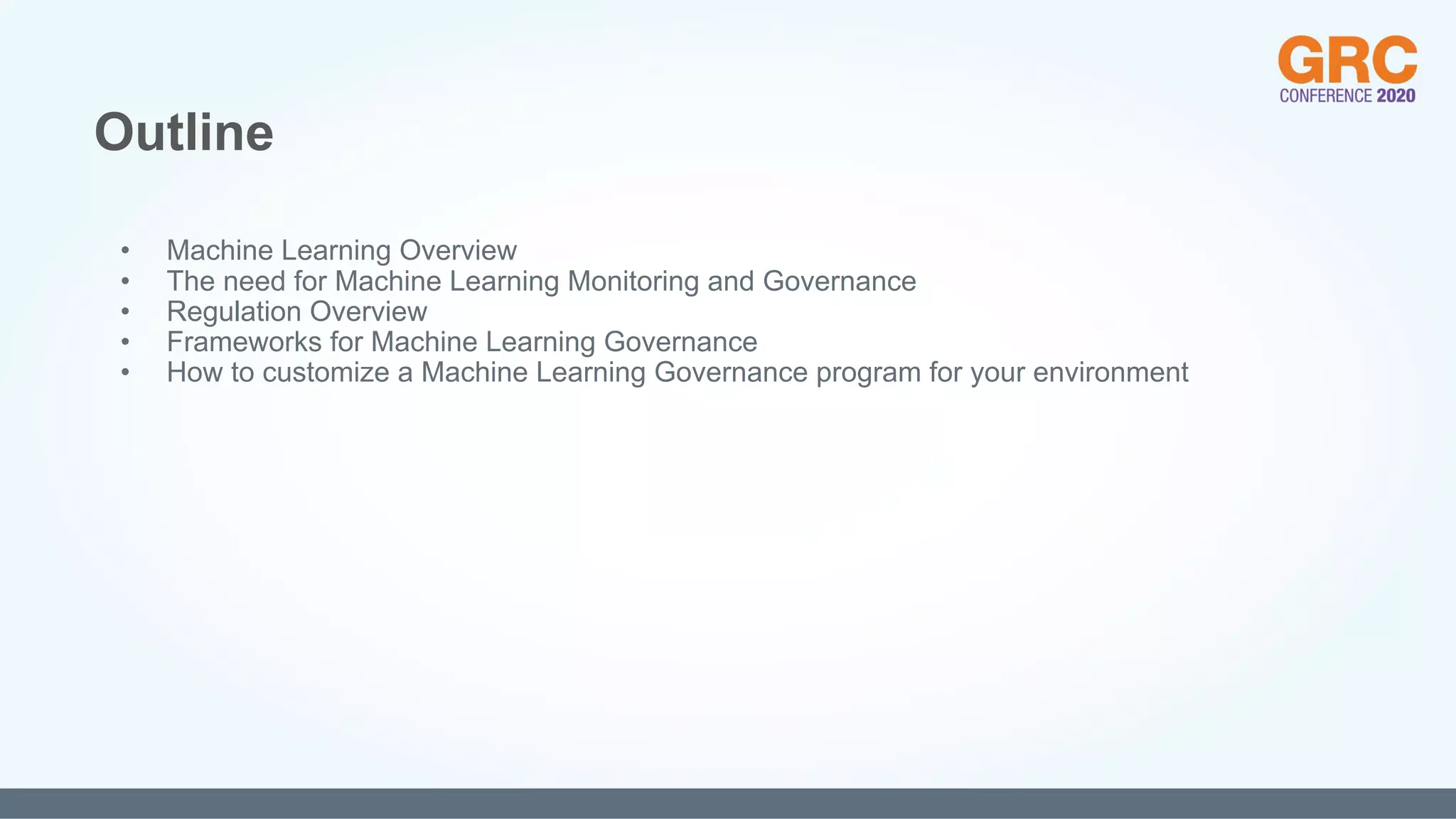 • Machine Learning Overview
• The need for Machine Learning Monitoring and Governance
• Regulation Overview
• Frameworks for Machine Learning Governance
• How to customize a Machine Learning Governance program for your environment
Outline
 