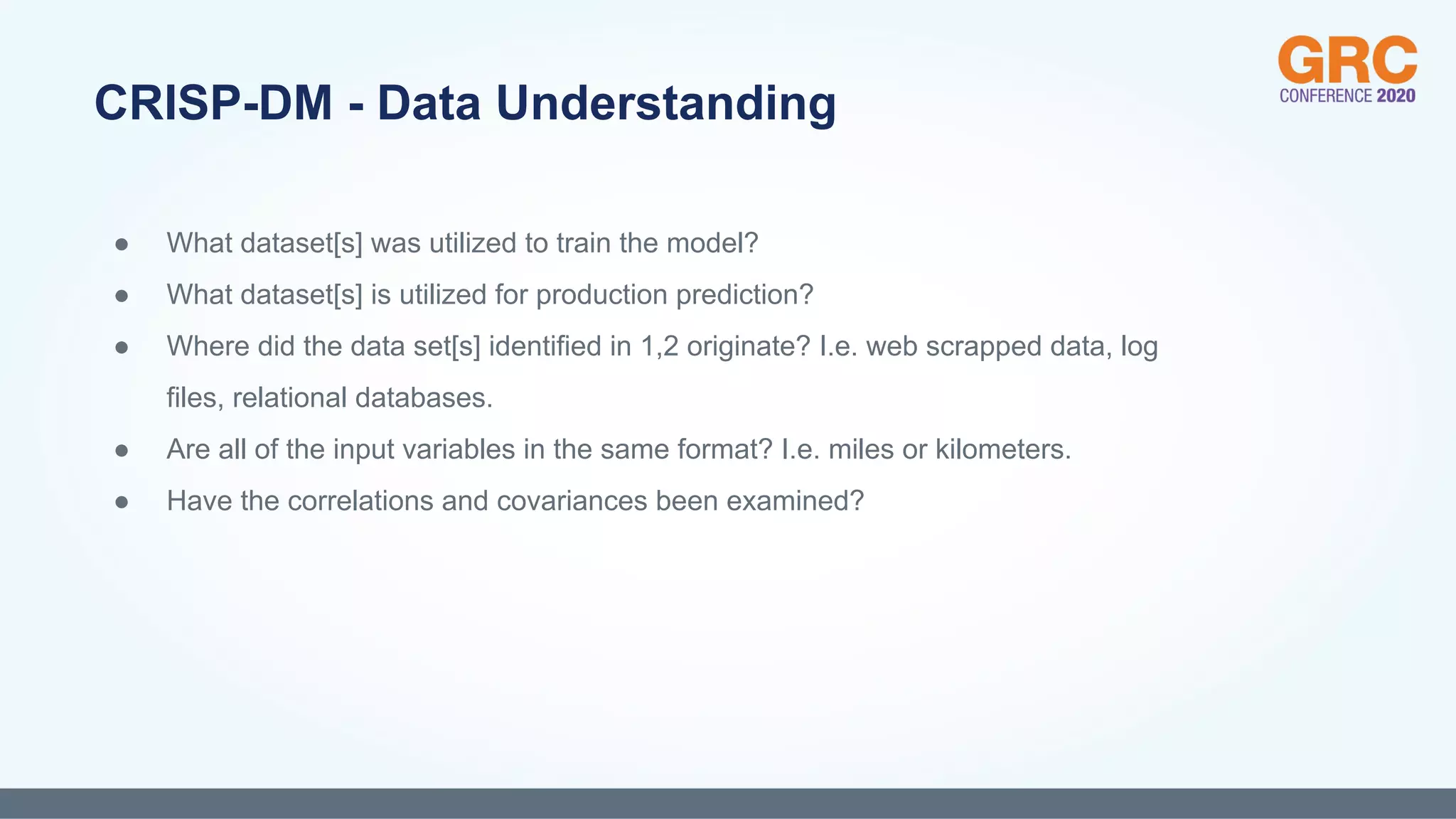 ● What dataset[s] was utilized to train the model?
● What dataset[s] is utilized for production prediction?
● Where did the data set[s] identified in 1,2 originate? I.e. web scrapped data, log
files, relational databases.
● Are all of the input variables in the same format? I.e. miles or kilometers.
● Have the correlations and covariances been examined?
CRISP-DM - Data Understanding
 