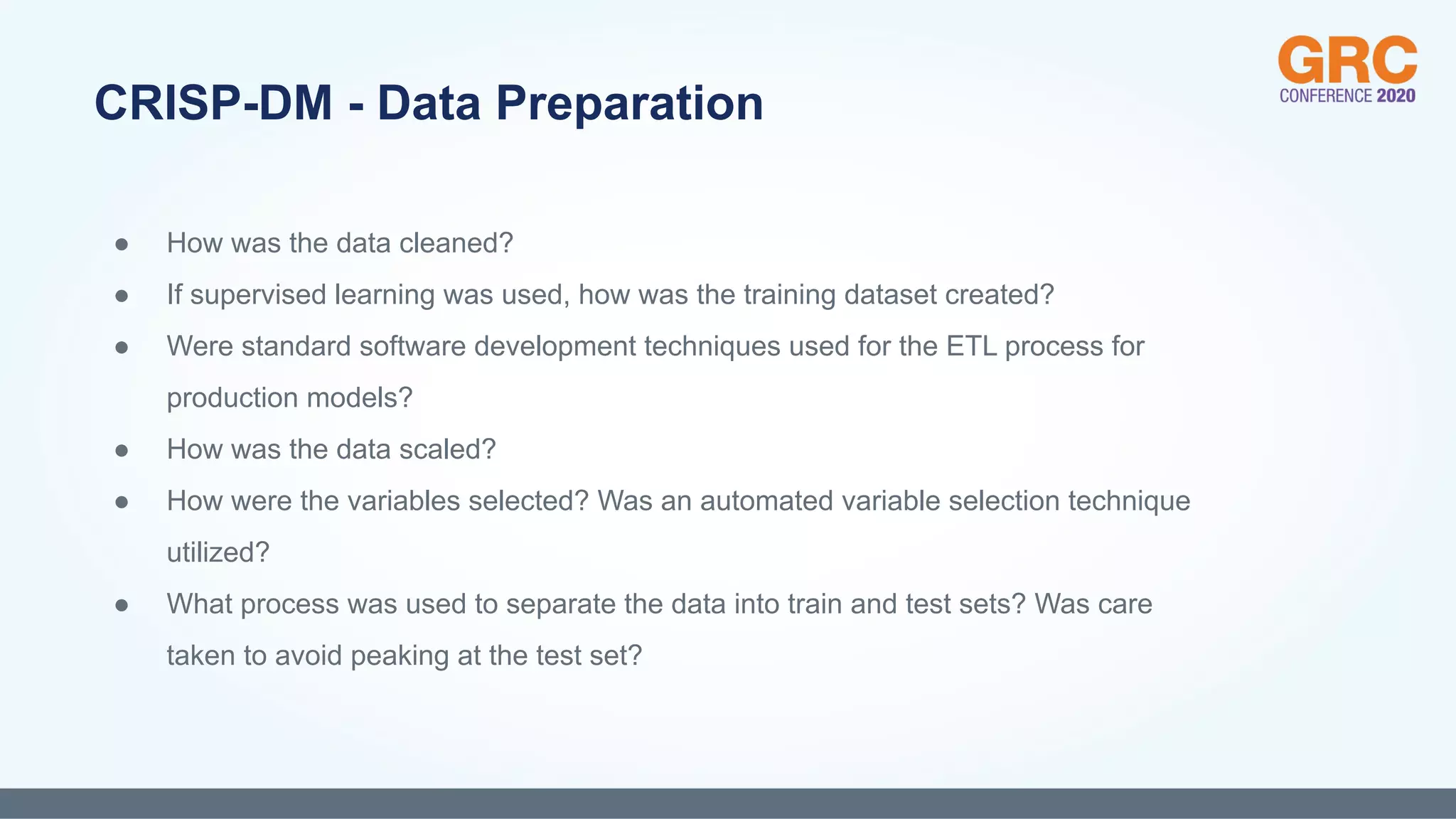 ● How was the data cleaned?
● If supervised learning was used, how was the training dataset created?
● Were standard software development techniques used for the ETL process for
production models?
● How was the data scaled?
● How were the variables selected? Was an automated variable selection technique
utilized?
● What process was used to separate the data into train and test sets? Was care
taken to avoid peaking at the test set?
CRISP-DM - Data Preparation
 