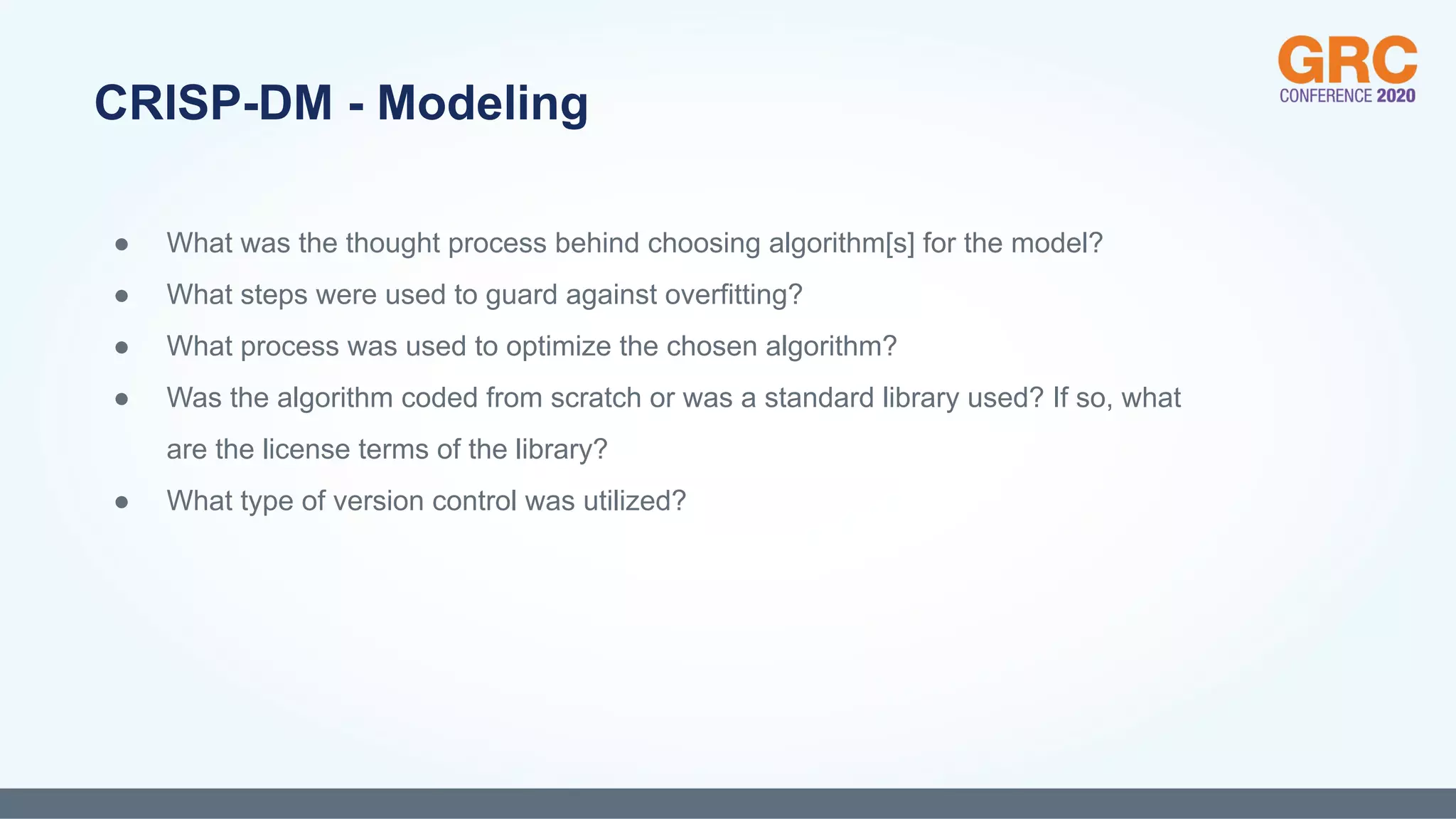 ● What was the thought process behind choosing algorithm[s] for the model?
● What steps were used to guard against overfitting?
● What process was used to optimize the chosen algorithm?
● Was the algorithm coded from scratch or was a standard library used? If so, what
are the license terms of the library?
● What type of version control was utilized?
CRISP-DM - Modeling
 