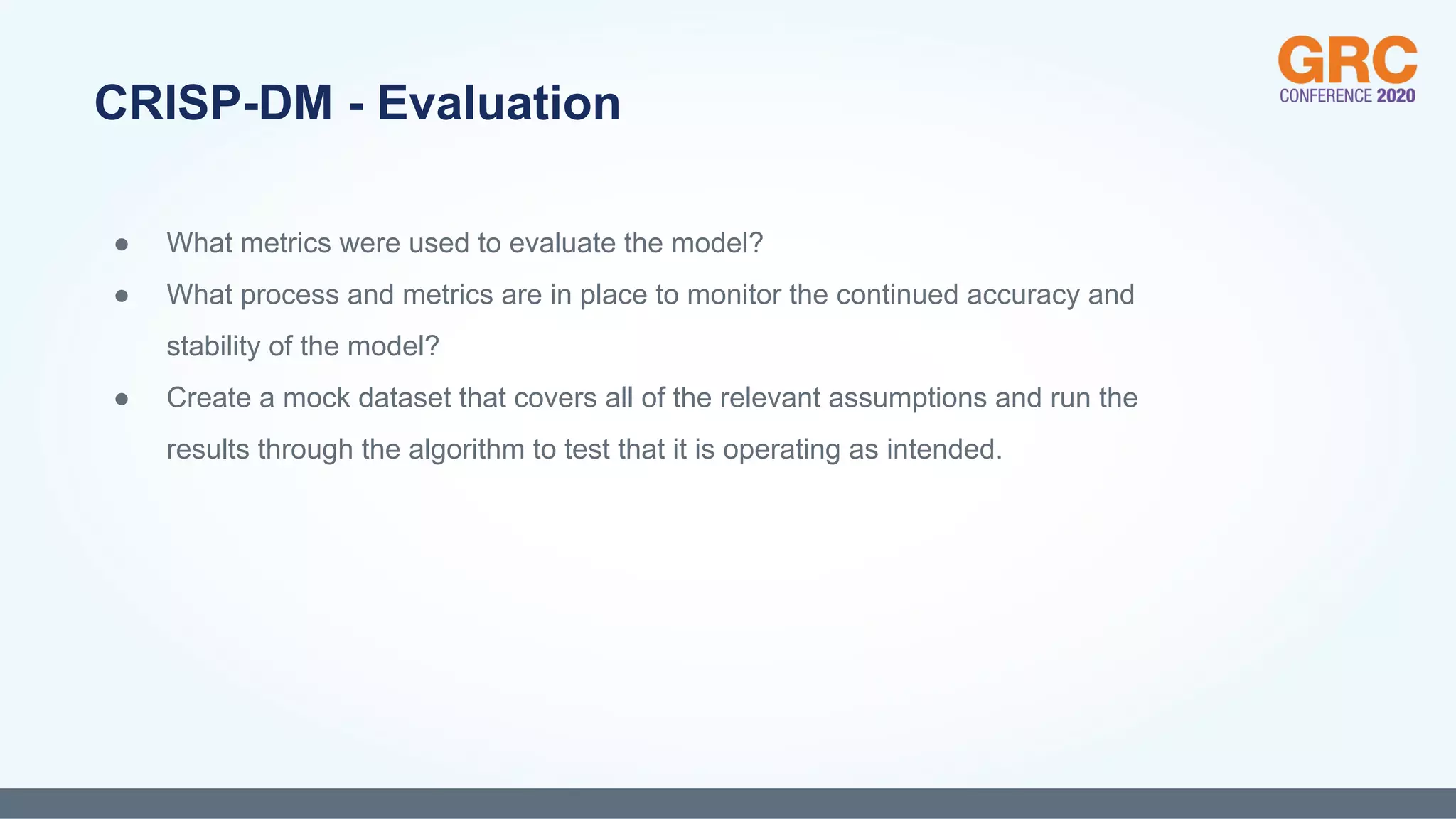 ● What metrics were used to evaluate the model?
● What process and metrics are in place to monitor the continued accuracy and
stability of the model?
● Create a mock dataset that covers all of the relevant assumptions and run the
results through the algorithm to test that it is operating as intended.
CRISP-DM - Evaluation
 