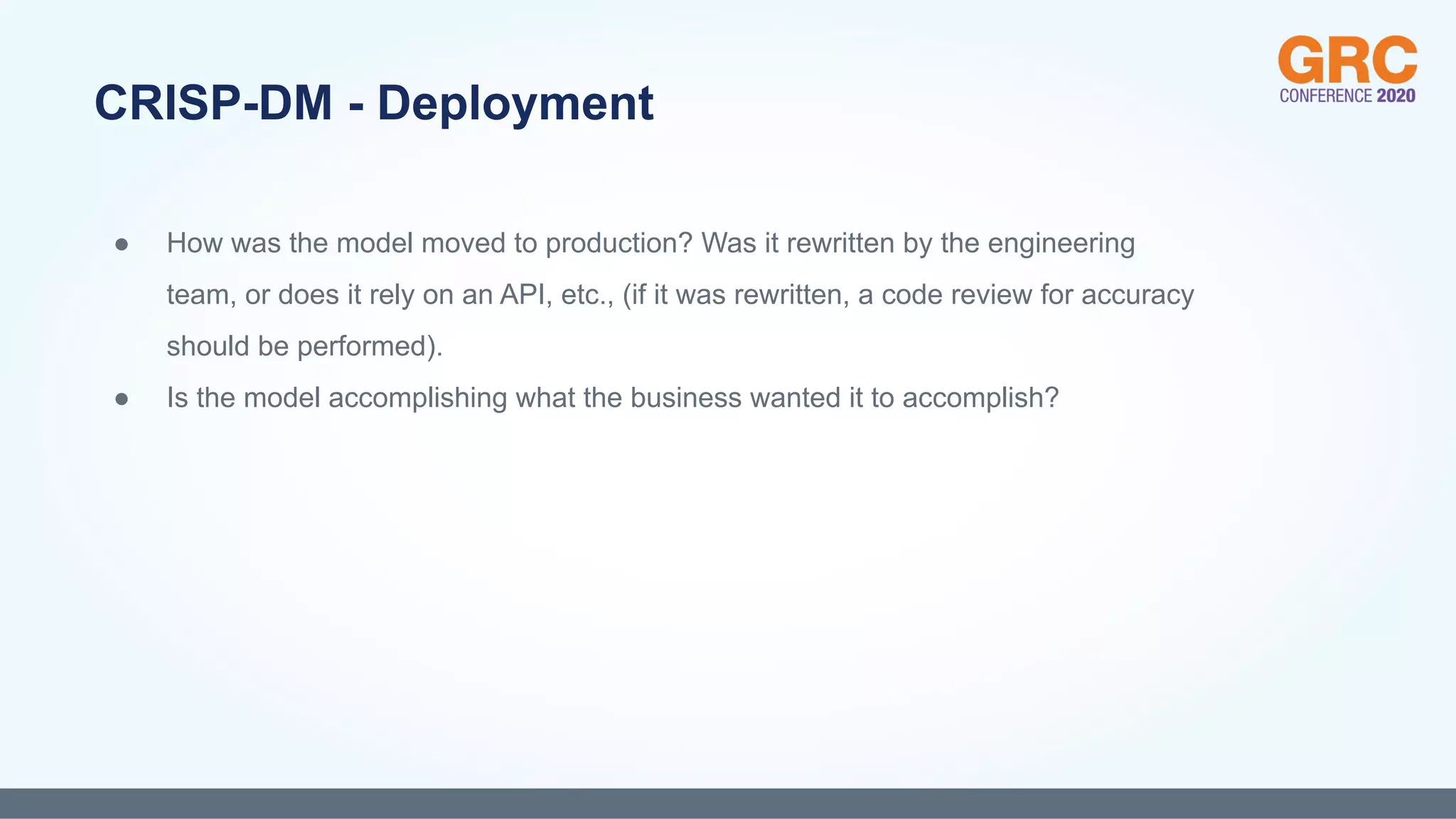 ● How was the model moved to production? Was it rewritten by the engineering
team, or does it rely on an API, etc., (if it was rewritten, a code review for accuracy
should be performed).
● Is the model accomplishing what the business wanted it to accomplish?
CRISP-DM - Deployment
 