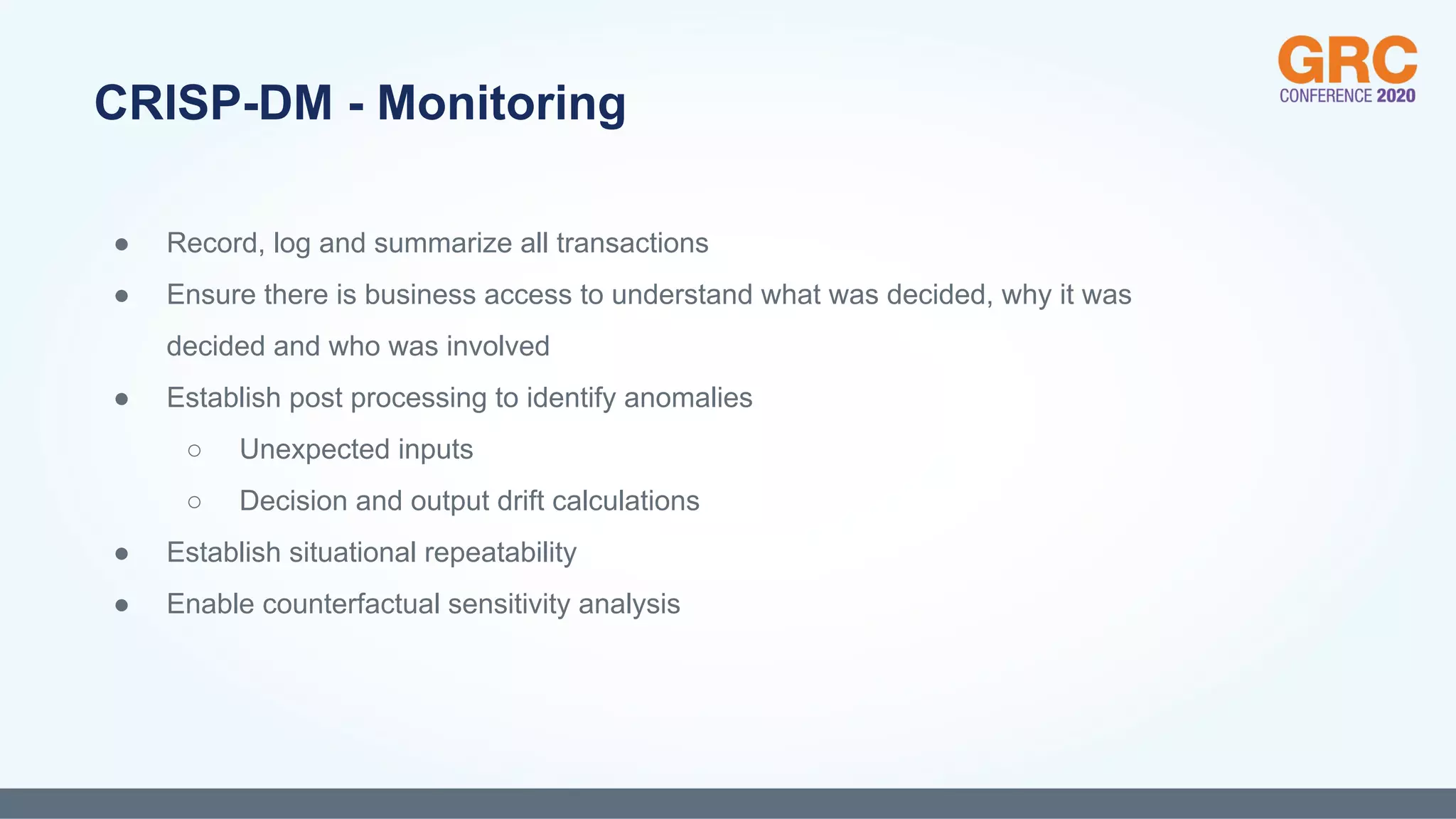 ● Record, log and summarize all transactions
● Ensure there is business access to understand what was decided, why it was
decided and who was involved
● Establish post processing to identify anomalies
○ Unexpected inputs
○ Decision and output drift calculations
● Establish situational repeatability
● Enable counterfactual sensitivity analysis
CRISP-DM - Monitoring
 