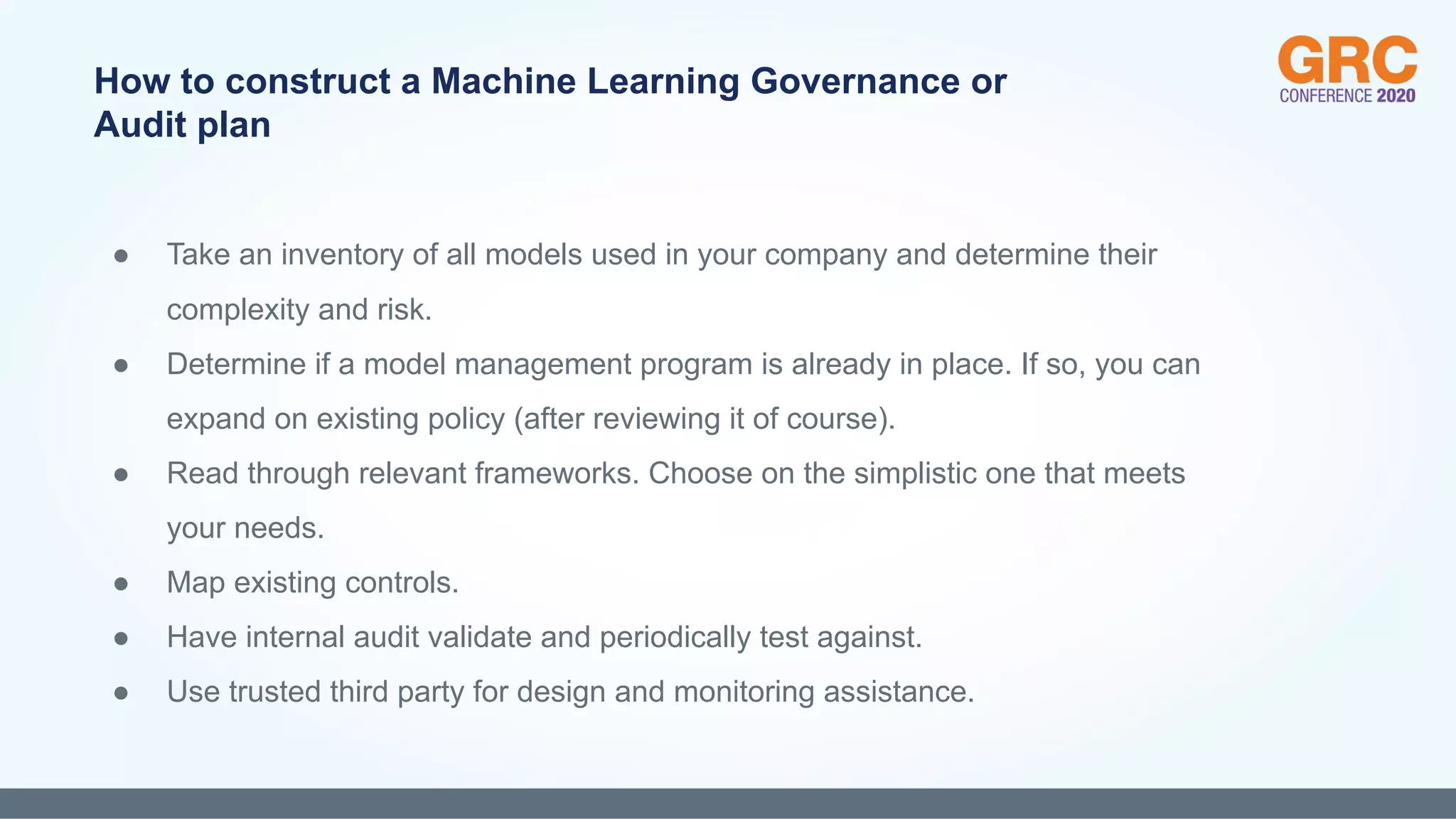 ● Take an inventory of all models used in your company and determine their
complexity and risk.
● Determine if a model management program is already in place. If so, you can
expand on existing policy (after reviewing it of course).
● Read through relevant frameworks. Choose on the simplistic one that meets
your needs.
● Map existing controls.
● Have internal audit validate and periodically test against.
● Use trusted third party for design and monitoring assistance.
How to construct a Machine Learning Governance or
Audit plan
 