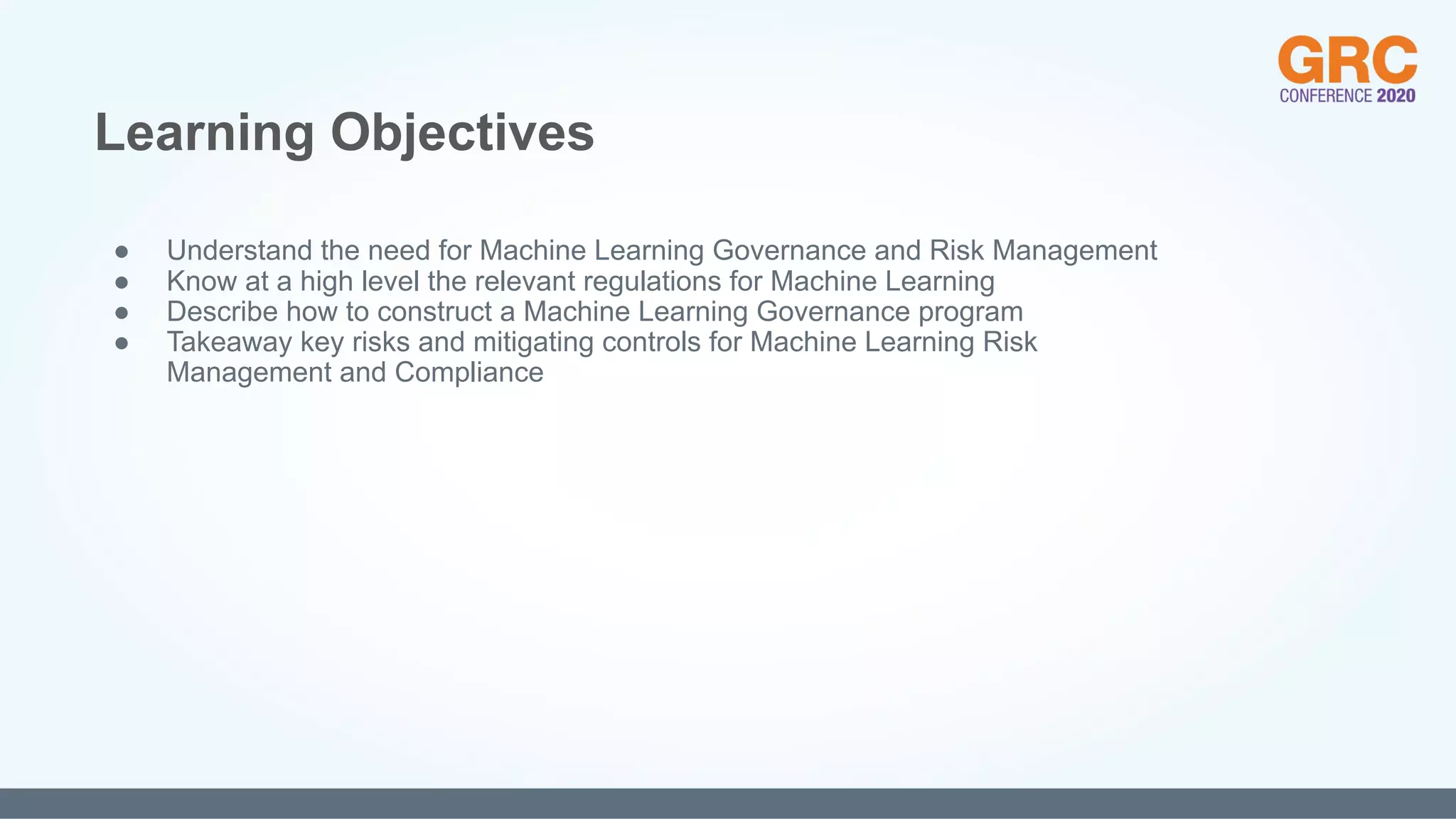 ● Understand the need for Machine Learning Governance and Risk Management
● Know at a high level the relevant regulations for Machine Learning
● Describe how to construct a Machine Learning Governance program
● Takeaway key risks and mitigating controls for Machine Learning Risk
Management and Compliance
Learning Objectives
 