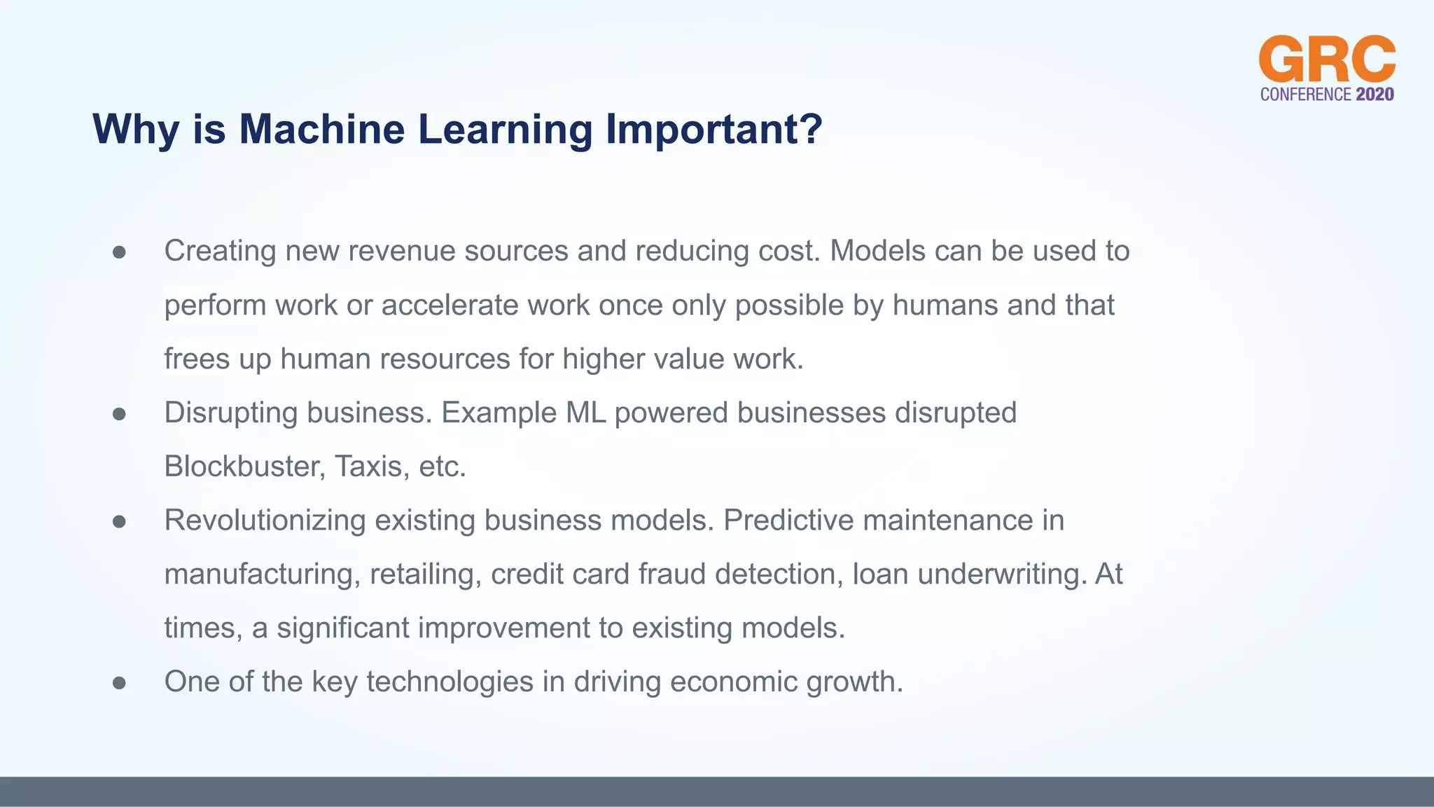 ● Creating new revenue sources and reducing cost. Models can be used to
perform work or accelerate work once only possible by humans and that
frees up human resources for higher value work.
● Disrupting business. Example ML powered businesses disrupted
Blockbuster, Taxis, etc.
● Revolutionizing existing business models. Predictive maintenance in
manufacturing, retailing, credit card fraud detection, loan underwriting. At
times, a significant improvement to existing models.
● One of the key technologies in driving economic growth.
Why is Machine Learning Important?
 