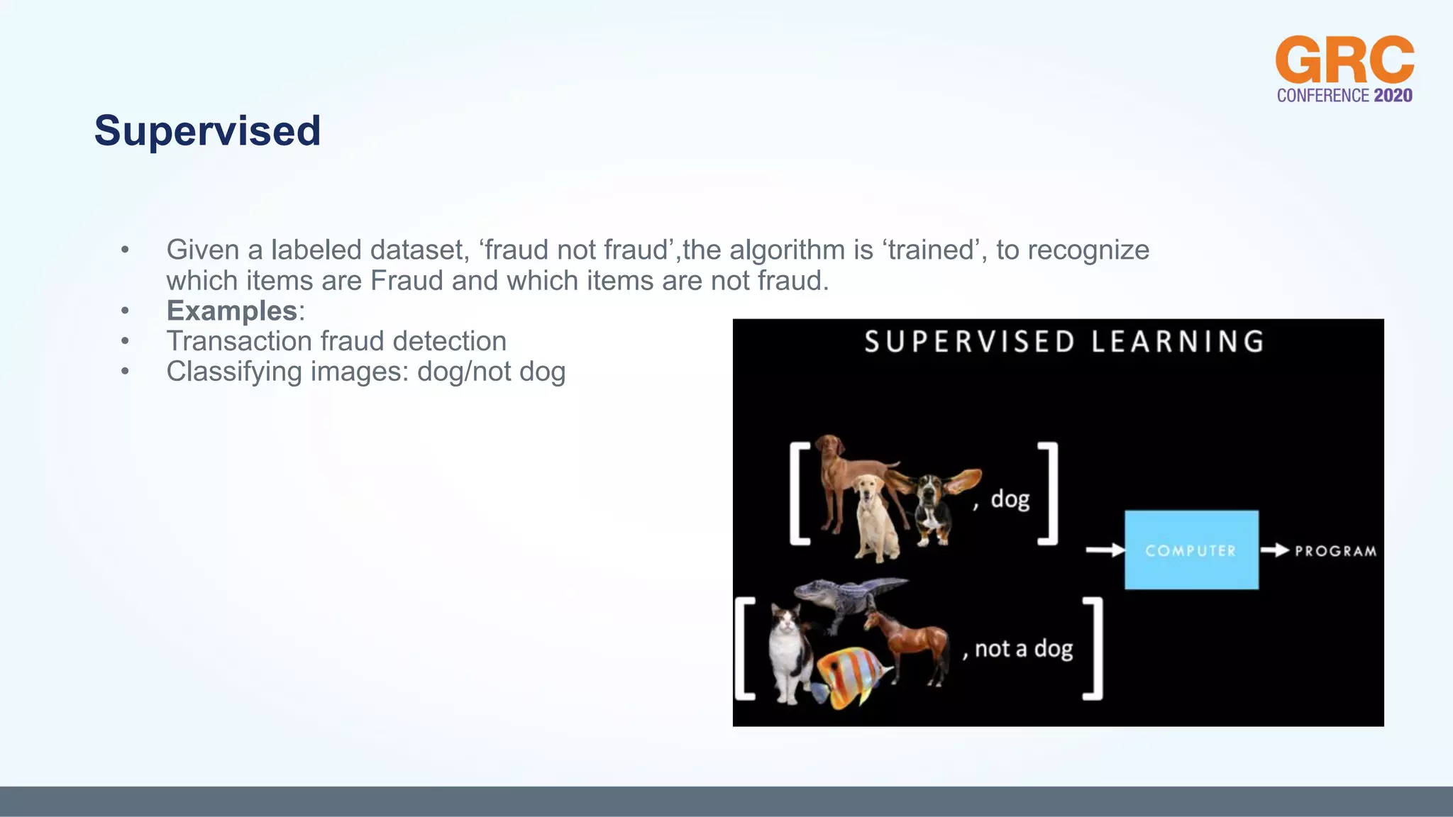 • Given a labeled dataset, ‘fraud not fraud’,the algorithm is ‘trained’, to recognize
which items are Fraud and which items are not fraud.
• Examples:
• Transaction fraud detection
• Classifying images: dog/not dog
Supervised
 